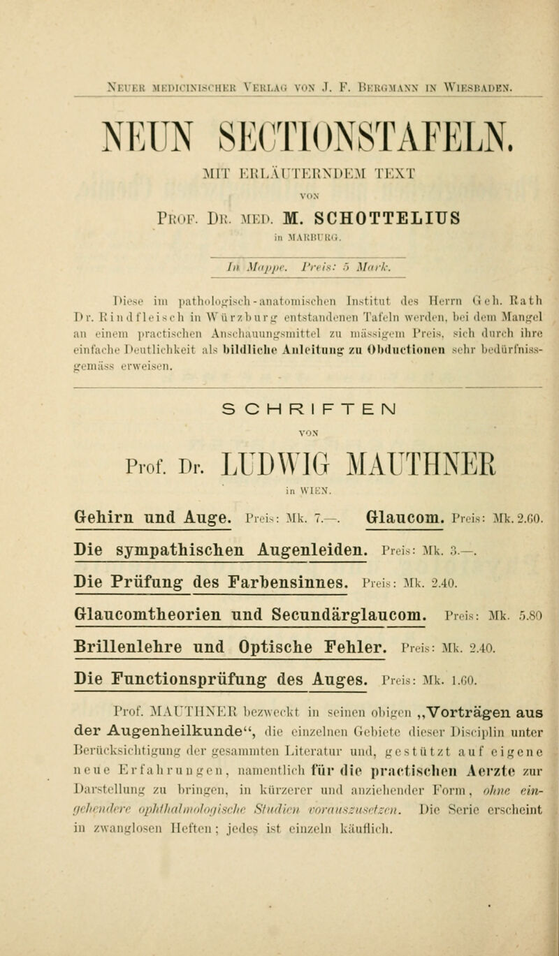 NEUN SECT10N8TAFEI.N. MIT r.in.ÄrTERxnr.M tkxt VON PiioF. Di;. MKi». M. SCHOTTELIUS in .MAKHlKii. In Mappe. Preis: 5 Mark: IHosi' im pathologisch-anatomischen Institut dos Herrn (Jeh. Rath Pr. Rindfleisch in Würzhurjr entstandenen Tafeln werden, bei dem Manjrel an einem practischen Ansciiauunj,'smittel zu niässi<fem Preis, säich durch ihre einfache Deutlichkeit als bildlleho Anleitung zu Obdiictioiion sehr bedürfniss- gemäss erweisen. SCHRIFTEN VON Prof. Dr. LUDWIG MAUTHNER in WIK.V. Gehirn und Auge. Preis: Mk. 7.—. Glaucom. i'nis: Mk.2.G0. Die sympathischen Augenleiden. i'r.i>: Mk. ...-. Die Prüfung des Farbensinnes. Preis: :\ik. 2.40. Glaucomtheorien und Secundärglaucom. Pr.is: Mk. 5.8O Brillenlehre und Optische Fehler, inis: Mk. 2.40. Die Functionsprüfung des Auges. i'ni>: ^rk. i.co. Prof. ^lArrilNl'-l! ])cz\v('ckt in soiiioii obigen „Vorträgen aus der Augenheilkunde, die cinzclnon Gebiete dieser ItiMiiilin unter Berücksichtigung der gesaniniten Literatur und. gt'stüt/t auf eigene neue Erfahrungen, nanientlidi für die practischen Aerzto zur Darstellung zu bringen, in kürzerer und anziehender Form, o/nic ein- gehendere ophihaJmologische Studien vorauszusetzen. Die Serie erscheint in zwanglosen Tieften ; jedes ist einzeln käuflich.