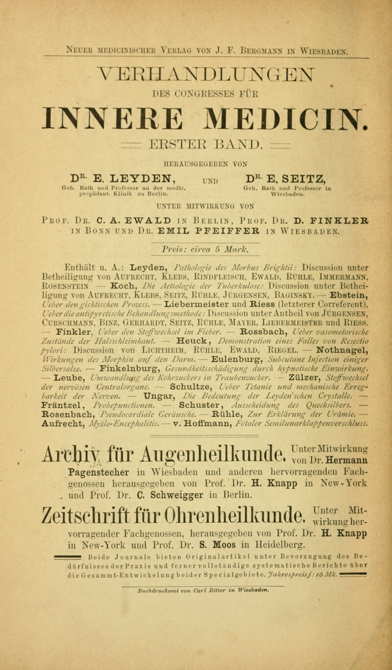 VERHANDLUNGEN DES CONdRESSES FÜR INNERE MEDICIN. = ERSTEK JiA^SJJ. ___ IIEKAUtJGEGEBEN VON D^ E. LEYDEN, uni. D^ E. SEITZ, Geb. Raul und rron-Ksar liii üi-r iiivdlc, (Jcli. Itmli iiiiil Pn.rviuiur in |iru|iUdci>l. Klinik /u llurlin. \Viu»l>iidvn. INTER MITWIRKUNG VON Prof. Dr. C.A.EWALD ix Dkulin. Prof. Du. D. FINKLEB. IN Bonn uni» Du. EMIL PFEIFFER IN Wiesbaden. Preis: circa 5 Mark. Enthält u. A.: Leyden, Pathologie t/es Morbus Brightii: Discu.ssion unter Betheili.iifuns,' von Aukkkcht, Klebs, Rindfleisch, Ewald. Rühle, Immermann, RoöENSTElN — Koch, Die Actiologic der Tuberkulose: Discu.s.sion unter Bctlici- ligung von Aufrecht. Klebs, Seitz. Rühle, Jürgensen. Babinsky.— Ebstein, Ueber dengichlischeii J'rozess. — Liebermeister und Riess (letzterer Correferent). UeberdieavtipyretischeBehaudlutigsinethodc: Di,scii.-<siun unter Aiitlieil von JüRGENSEN, CURSCHMANN. BlNZ, GERHARDT, SEITZ, RÜHLE, 3IaYKI!. 1 JKÜKKMEISTBR und RiESS. — Finkler, L'eber den Stoff'iuechsel im Fieber. — Rossbach, i'eber vasomotorische Zustände der Halsschleiinhaut. — Heuck, Deiiioiistralioii eines Falles von Resectio pylori: Discussion von LicHTHKiM. RChle. Ewald, Riegel. — Nothnagel, Wirkungen des Morphin auf den J)arni. — Eulenburg, Subcutane Injection einiger Silbersalze. — Finkeinburg, Gesundheitsschädigung durch hypnotische Finwirkung. — Leube, L 'ninuindlitjig des A'ohrzuchers in Traubenzucker. ■ — Zülzer, Stoffwechsel der nervösen Centralorgane. — Schultze, Ueber Tetanie und mechanische Erreg- barkeit der A'erven. — Ungar, /Jie Bedeutung der Leyden sehen Crystalle. — Fräntzel, Probepunctioncn. — Schuster, Ausscheidung des Quecksilbers. — Rosenbach, Pseudocardiale Geräi/sche. — Rühle, Zur Erklärung der Urämie. — Aufrecht, Myelo-Encephalitis. — v. Hofimann, Fötaler Semilunarklappenverschluss. ArchiY für Aiig-onheilkunde. ^T.fSä;^ Pagenstecher in Wiosliadeii uiul anderen liervorraj^'endt'n Facli- gcnossen lierausge^el)en von Prof. Dr. H. Knapp in New-York . und Prof. Dr. C. Schv^eigger in J>erlin. Zeitsclirift für Olireiiheilkimde. l;;n„!f,::: vorragender Facligenosscn, licrausgegcben von Prof. Dr. H. Knapp in New-York und Prof. Dr. S. Moos in Heidelberg. ^^— Beide Journale bieten 0 rigi nul art ik c 1 unter Bevorzugung des Be- il ii rfnisses der I'rax is und ferner voll.ständige si'stematische Berichte fihor die Gesammt-Entwickelung beider Specialgebiete. Jahresprcisj: lö Mk. ^555^ Buehancharti von Carl BUter in Wüibadtn.