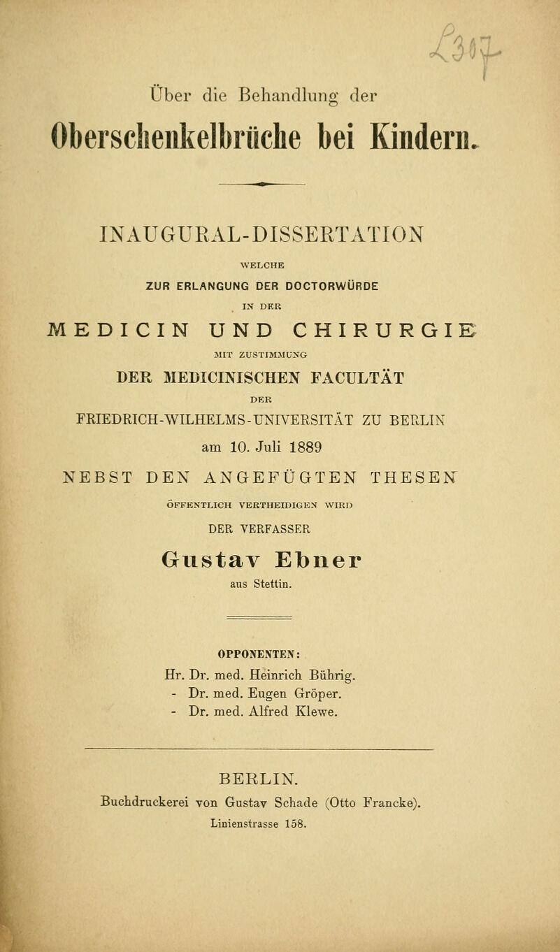 /3«;^ Über die Behandlung der Obersclieiikelbrüche bei Kindern. INAUGURAL-DISSERTATION WELCHE ZUR ERLANGUNG DER DOCTORWÜRDE IN DER MEDICIN UND CHIRURGIE MIT ZUSTIMMUNG DER MEDICINISCHEN FACULTÄT DER FRIEDRICH-WILHELMS-UNIVERSITÄT ZU BERLIN am 10. Juli 1889 NEBST DEN ANGEFÜGTEN THESEN ÖFFENTLICH VERTHEIDIGEN WIRD DER VERFASSER Gustav Ebner aus Stettin. OPPONENTEN: Hr. Dr. med. Heinrich Bührig. - Dr. med. Eugen Gröper. - Dr, med. Alfred Klewe. BERLIN. Buchdruckerei von Gustav Schade (Otto Francke). Linienstrasse 158.