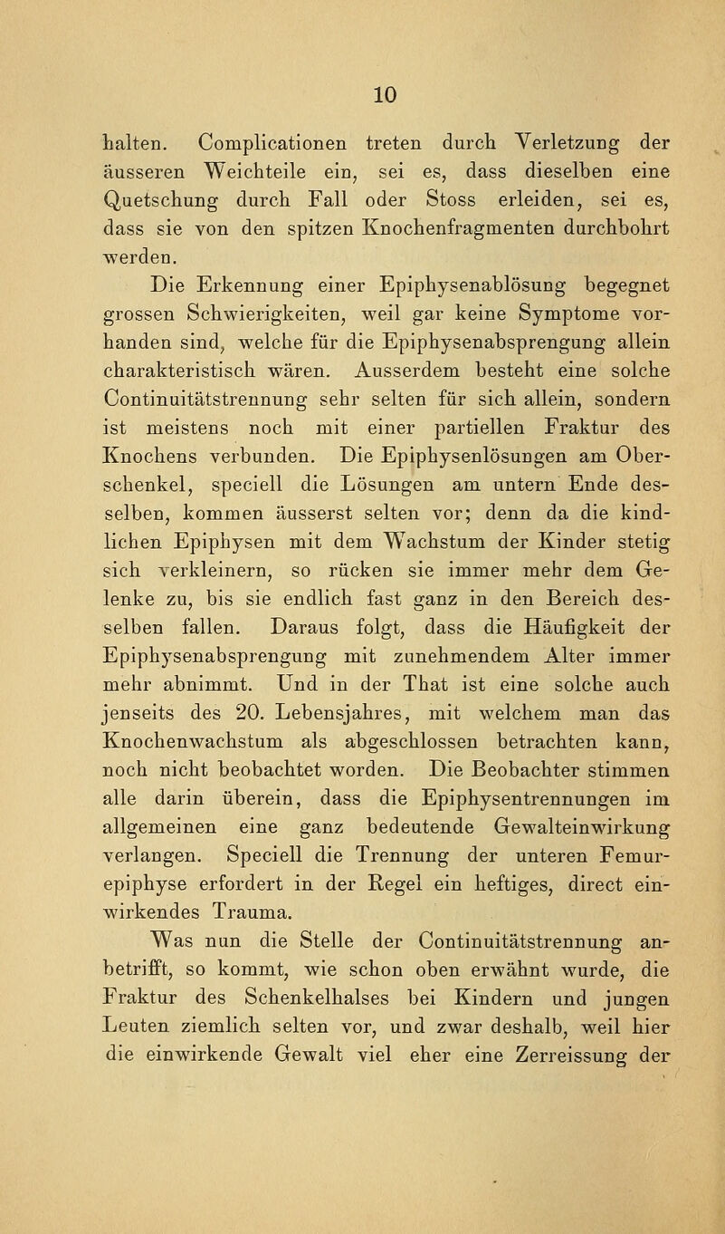 halten. Complicationen treten durch Verletzung der äusseren Weichteile ein, sei es, dass dieselben eine Quetschung durch Fall oder Stoss erleiden, sei es, dass sie von den spitzen Knochenfragmenten durchbohrt werden. Die Erkennung einer Epiphysenablösung begegnet grossen Schwierigkeiten, weil gar keine Symptome vor- handen sind, w^elche für die Epiphysenabsprengung allein charakteristisch wären. Ausserdem besteht eine solche Continuitätstrennung sehr selten für sich allein, sondern ist meistens noch mit einer partiellen Fraktur des Knochens verbunden. Die Epiphysenlösungen am Ober- schenkel, speciell die Lösungen am untern Ende des- selben, kommen äusserst selten vor; denn da die kind- lichen Epiphysen mit dem Wachstum der Kinder stetig sich verkleinern, so rücken sie immer mehr dem Ge- lenke zu, bis sie endlich fast ganz in den Bereich des- selben fallen. Daraus folgt, dass die Häufigkeit der Epiphysenabsprengung mit zunehmendem Alter immer mehr abnimmt. Und in der That ist eine solche auch jenseits des 20. Lebensjahres, mit welchem man das Knochenwachstum als abgeschlossen betrachten kann, noch nicht beobachtet worden. Die Beobachter stimmen alle darin überein, dass die Epiphysentrennungen im allgemeinen eine ganz bedeutende Gewalteinwirkung verlangen. Speciell die Trennung der unteren Femur- epiphyse erfordert in der Regel ein heftiges, direct ein- wirkendes Trauma. Was nun die Stelle der Continuitätstrennung an- betrifPt, so kommt, wie schon oben erwähnt wurde, die Fraktur des Schenkelhalses bei Kindern und jungen Leuten ziemlich selten vor, und zwar deshalb, weil hier die einwirkende Gewalt viel eher eine Zerreissung der