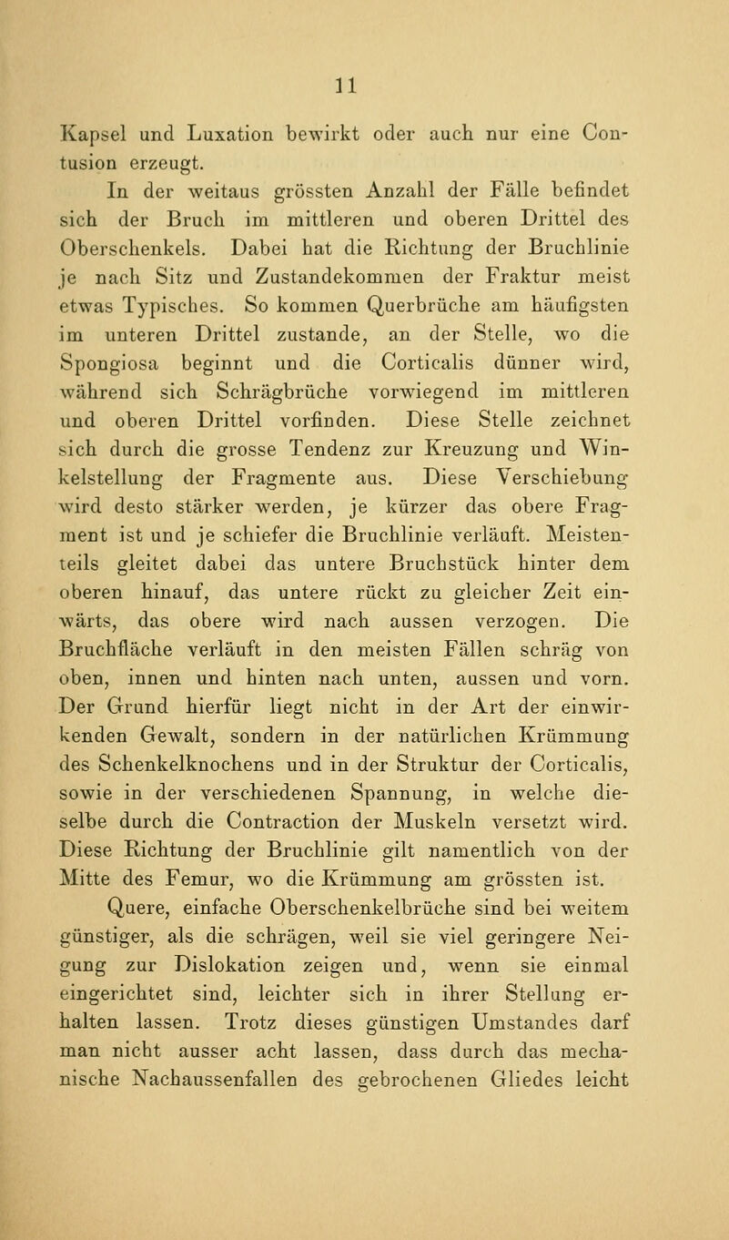 Kapsel und Luxation bewirkt oder auch nur eine Con- tusion erzeugt. In der weitaus grössten Anzahl der Fälle befindet sich der Bruch im mittleren und oberen Drittel des Oberschenkels. Dabei hat die Richtung der Bruchlinie je nach Sitz und Zustandekommen der Fraktur meist etwas Typisches. So kommen Querbrüche am häufigsten im unteren Drittel zustande, an der Stelle, wo die Spongiosa beginnt und die Corticalis dünner wird, während sich Schrägbrüche vorwiegend im mittleren \ind oberen Drittel vorfinden. Diese Stelle zeichnet sich durch die grosse Tendenz zur Kreuzung und Win- kelstellung der Fragmente aus. Diese Verschiebung wird desto stärker werden, je kürzer das obere Frag- ment ist und je schiefer die Bruchlinie verläuft. Meisten- teils gleitet dabei das untere Bruchstück hinter dem oberen hinauf, das untere rückt zu gleicher Zeit ein- wärts, das obere wird nach aussen verzogen. Die Bruchfläche verläuft in den meisten Fällen schräg von oben, innen und hinten nach unten, aussen und vorn. Der Grund hierfür liegt nicht in der Art der einwir- kenden Gewalt, sondern in der natürlichen Krümmung des Schenkelknochens und in der Struktur der Corticalis, sowie in der verschiedenen Spannung, in welche die- selbe durch die Contraction der Muskeln versetzt wird. Diese Richtung der Bruchlinie gilt namentlich von der Mitte des Femur, wo die Krümmung am grössten ist. Quere, einfache Oberschenkelbrüche sind bei weitem günstiger, als die schrägen, weil sie viel geringere Nei- gung zur Dislokation zeigen und, wenn sie einmal eingerichtet sind, leichter sich in ihrer Stellung er- halten lassen. Trotz dieses günstigen Umstandes darf man nicht ausser acht lassen, dass durch das mecha- nische Nachaussenfallen des sfebrochenen Gliedes leicht