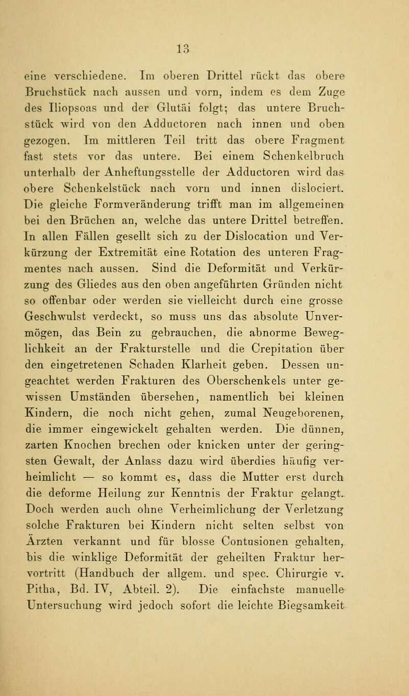 eine verschiedene. Im oberen Drittel rückt das obere Bruchstück nach aussen und vorn, indem es dem Zuge des Iliopsoas und der Glutiii folgt; das untere Bruch- stück wird von den Adductoren nach innen und oben gezogen. Im mittleren Teil tritt das obere Fragment fast stets vor das untere. Bei einem Schenkelbruch unterhalb der Anheftungsstelle der Adductoren wird das obere Schenkelstück nach vorn und innen dislociert. Die gleiche Formveränderung trifft man im allgemeinen bei den Brüchen an, welche das untere Drittel betreffen. In allen Fällen gesellt sich zu der Dislocation und Ver- kürzung der Extremität eine Rotation des unteren Frag- mentes nach aussen. Sind die Deformität und Verkür- zung des Gliedes aus den oben angeführten Gründen nicht so offenbar oder werden sie vielleicht durch eine grosse Geschwulst verdeckt, so muss uns das absolute Unver- mögen, das Bein zu gebrauchen, die abnorme Beweg- lichkeit an der Frakturstelle und die Crepitation über den eingetretenen Schaden Klarheit geben. Dessen un- geachtet werden Frakturen des Oberschenkels unter ge- wissen Umständen übersehen, namentlich bei kleinen Kindern, die noch nicht gehen, zumal Neugeborenen,^ die immer eingewickelt gehalten werden. Die dünnen, zarten Knochen brechen oder knicken unter der gering- sten Gewalt, der Anlass dazu wird überdies häufig ver- heimlicht — so kommt es, dass die Mutter erst durch die deforme Heilung zur Kenntnis der Fraktur gelangt.. Doch werden auch ohne Verheimlichung der Verletzung solche Frakturen bei Kindern nicht selten selbst von Ärzten verkannt und für blosse Contusionen gehalten, bis die winklige Deformität der geheilten Fraktur her- vortritt (Handbuch der allgem. und spec. Chirurgie v. Pitha, Bd. IV, Abteil. 2), Die einfachste manuelle Untersuchung wird jedoch sofort die leichte Biegsamkeit