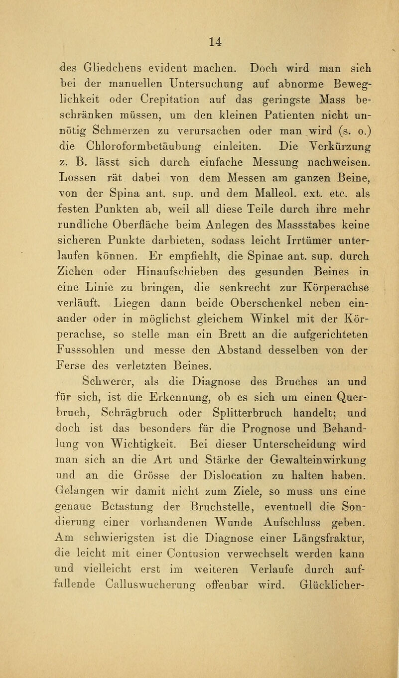 des Gliedcbens evident machen. Docli wird man sich bei der manuellen Untersuchung auf abnorme Beweg- lichkeit oder Crepitation auf das geringste Mass be- schränken müssen, um den kleinen Patienten nicht un- nötig Schmerzen zu verursachen oder man wird (s. o.) die Chloroformbetäubung einleiten. Die Yerkürzung z. B. lässt sich durch einfache Messung nachweisen. Lossen rät dabei von dem Messen am ganzen Beine, von der Spina ant. sup. und dem Malleol. ext. etc. als festen Punkten ab, weil all diese Teile durch ihre mehr rundliche Oberfläche beim Anlegen des Massstabes keine sicheren Punkte darbieten, sodass leicht Irrtümer unter- laufen können. Er empfiehlt, die Spinae ant. sup. durch Ziehen oder Hin aufschieben des gesunden Beines in €ine Linie zu bringen, die senkrecht zur Körperachse verläuft. Liegen dann beide Oberschenkel neben ein- ander oder in möglichst gleichem Winkel mit der Kör- perachse, so stelle man ein Brett an die aufgerichteten Fusssohlen und messe den Abstand desselben von der Ferse des verletzten Beines. Schwerer, als die Diagnose des Bruches an und für sich, ist die Erkennung, ob es sich um einen Quer- bruch, Schrägbruch oder Splitterbruch handelt; und doch ist das besonders für die Prognose und Behand- lung von Wichtigkeit. Bei dieser Unterscheidung wird man sich an die Art und Stärke der Gewalteinwirkung und an die Grösse der Dislocation zu halten haben. Gelangen wir damit nicht zum Ziele, so muss uns eine genaue Betastung der Bruchstelle, eventuell die Son- dierung einer vorhandenen Wunde Aufschluss geben. Am schwierigsten ist die Diagnose einer Längsfraktur, die leicht mit einer Contusion verwechselt werden kann und vielleicht erst im weiteren Verlaufe durch auf- fallende Calluswucheruns: offenbar wird. Glücklicher-