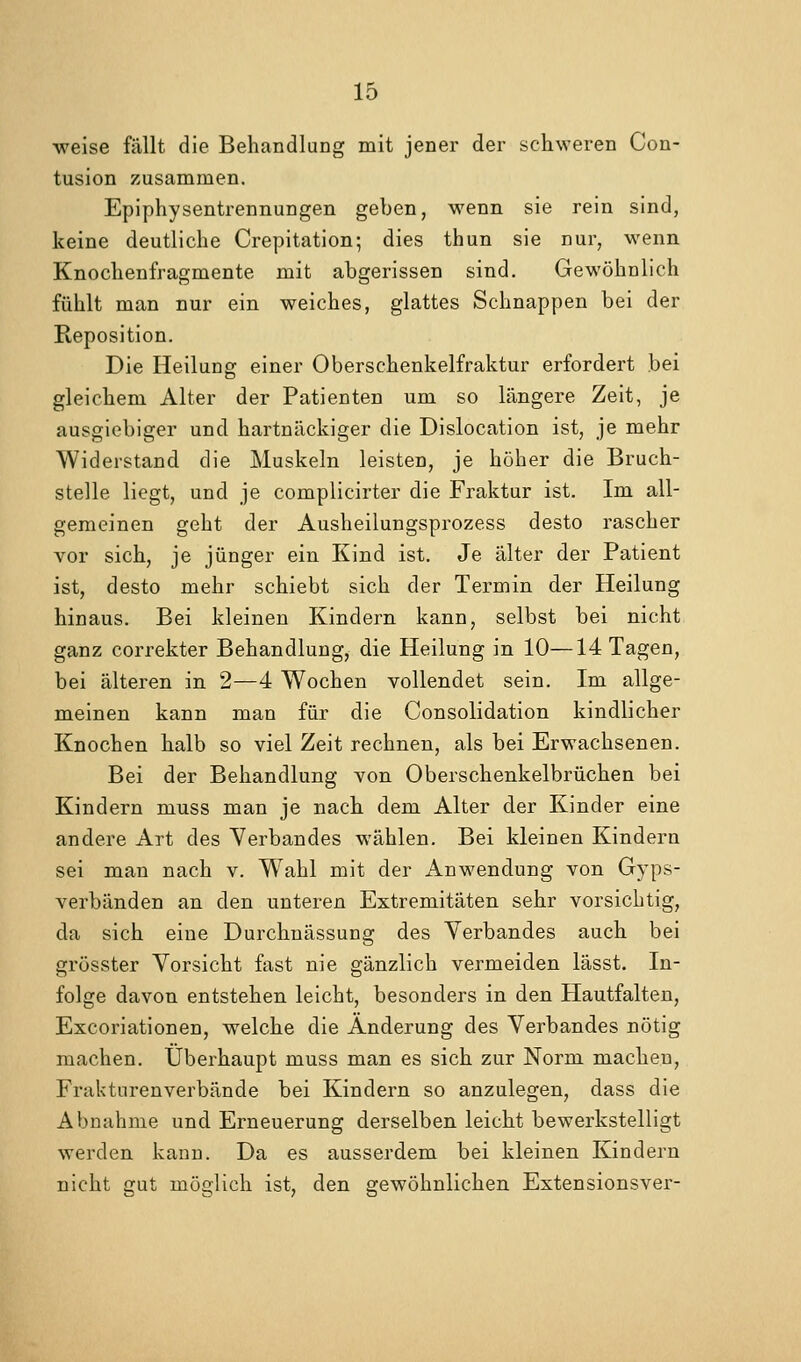 weise fällt die Behandlung mit jener der schweren Con- tusion zusammen. Epiphysentrennungen geben, wenn sie rein sind, keine deutliche Crepitation; dies thun sie nur, wenn Knochenfragmente mit abgerissen sind. Gewöhnlich fühlt man nur ein weiches, glattes Schnappen bei der Reposition. Die Heilung einer Oberschenkelfraktur erfordert bei gleichem Alter der Patienten um so längere Zeit, je ausgiebiger und hartnäckiger die Dislocation ist, je mehr Widerstand die Muskeln leisten, je höher die Bruch- stelle liegt, und je complicirter die Fraktur ist. Im all- gemeinen geht der Ausheilungsprozess desto rascher vor sich, je jünger ein Kind ist. Je älter der Patient ist, desto mehr schiebt sich der Termin der Heilung hinaus. Bei kleinen Kindern kann, selbst bei nicht ganz correkter Behandlung, die Heilung in 10—14 Tagen, bei älteren in 2—4 Wochen vollendet sein. Im allge- meinen kann man für die Consolidation kindlicher Knochen halb so viel Zeit rechnen, als bei Erwachsenen. Bei der Behandlung von Oberschenkelbrüchen bei Kindern muss man je nach dem Alter der Kinder eine andere Art des Verbandes wählen. Bei kleinen Kindern sei man nach v. W^ahl mit der Anwendung von Gyps- verbänden an den unteren Extremitäten sehr vorsichtig, da sich eine Durchnässung des Verbandes auch bei grösster Vorsicht fast nie gänzlich vermeiden lässt. In- folge davon entstehen leicht, besonders in den Hautfalten, Excoriationen, welche die Änderung des Verbandes nötig machen. Überhaupt muss man es sich zur Norm machen, Frakturenverbände bei Kindern so anzulegen, dass die Abnahme und Erneuerung derselben leicht bewerkstelligt werden kann. Da es ausserdem bei kleinen Kindern nicht gut möglich ist, den gewöhnlichen Extensionsver-