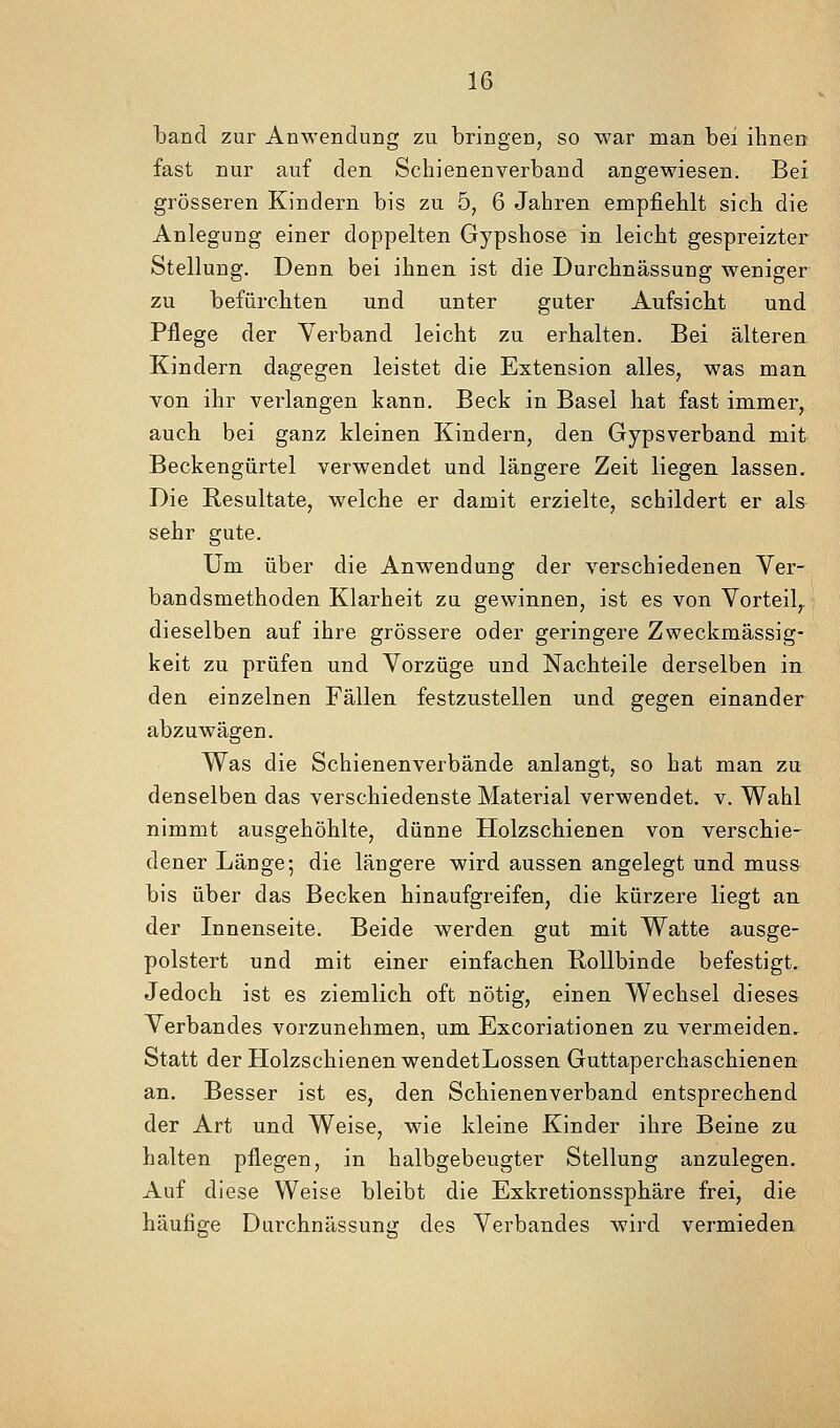 tand zur Anwendung zu bringen, so war man bei ihnen fast nur auf den Schienenverband angewiesen. Bei grösseren Kindern bis zu 5, 6 Jahren empfiehlt sich die Anlegung einer doppelten Gypshose in leicht gespreizter Stellung. Denn bei ihnen ist die Durchnässung weniger zu befürchten und unter guter Aufsicht und Pflege der Verband leicht zu erhalten. Bei älteren Kindern dagegen leistet die Extension alles, was man von ihr verlangen kann, Beck in Basel hat fast immer, auch bei ganz kleinen Kindern, den Gypsverband mit Beckengürtel verwendet und längere Zeit liegen lassen. Die Resultate, welche er damit erzielte, schildert er als sehr gute. Um über die Anwendung der verschiedenen Ver- bandsmethoden Klarheit zu gewinnen, ist es von Vorteil,, dieselben auf ihre grössere oder geringere Zweckmässig- keit zu prüfen und Vorzüge und Nachteile derselben in den einzelnen Fällen festzustellen und gegen einander abzuwägen. Was die Schienenverbände anlangt, so hat man zu denselben das verschiedenste Material verwendet, v. Wahl nimmt ausgehöhlte, dünne Holzschienen von verschie- dener Länge; die längere wird aussen angelegt und muss bis über das Becken hin aufgreifen, die kürzere liegt an der Innenseite. Beide werden gut mit Watte ausge- polstert und mit einer einfachen Rollbinde befestigt. Jedoch ist es ziemlich oft nötig, einen Wechsel dieses Verbandes vorzunehmen, um Excoriationen zu vermeiden. Statt der Holzschienen wendetLossen Guttaperchaschienen an. Besser ist es, den Schienenverband entsprechend der Art und Weise, wie kleine Kinder ihre Beine zu halten pflegen, in halbgebeugter Stellung anzulegen. Auf diese Weise bleibt die Exkretionssphäre frei, die häufige Durchnässung des Verbandes wird vermieden