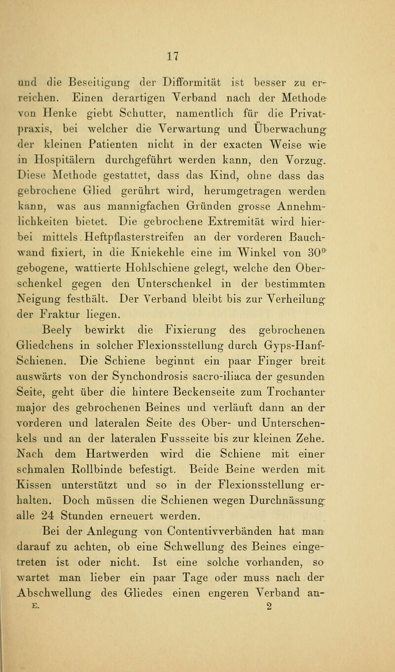 und die Beseitigung der Difformität ist besser zu er- reichen. Einen derartigen Verband nach der Methode von Henke giebt Schutter, namentlich für die Privat- praxis, bei vs^elcher die Verwartung und Überwachung^ der kleinen Patienten nicht in der exacten Weise wie in Plospitälern durchgeführt werden kann, den Vorzug. Diese Methode gestattet, dass das Kind, ohne dass das gebrochene Glied gerührt wird, herumgetragen werden kann, was aus mannigfachen Gründen grosse Annehm- lichkeiten bietet. Die gebrochene Extremität wird hier- bei mittels. Heftpflasterstreifen an der vorderen Bauch- waud fixiert, in die Kniekehle eine im Winkel von 30* gebogene, wattierte Hohlschiene gelegt, welche den Ober- schenkel gegen den Unterschenkel in der bestimmten Neigung festhält. Der Verband bleibt bis zur Verheilung der Fraktur liegen. Beely bewirkt die Fixierung des gebrochenen Gliedchens in solcher Flexionsstellung durch Gyps-Hanf- Schienen. Die Schiene beginnt ein paar Finger breit auswärts von der Synchondrosis sacro-iliaca der gesunden Seite, geht über die hintere Beckenseite zum Trochanter major des gebrochenen Beines und verläuft dann an der vorderen und lateralen Seite des Ober- und Unterschen- kels und an der lateralen Fussseite bis zur kleinen Zehe, Nach dem Hartwerden wird die Schiene mit einer schmalen Bollbinde befestigt. Beide Beine w^erden mit Kissen unterstützt und so in der Flexionsstellung er- halten. Doch müssen die Schienen wegen Durchnässung alle 24 Stunden erneuert werden. Bei der Anlegung von Contentivverbänden hat man darauf zu achten, ob eine Schwellung des Beines einge- treten ist oder nicht. Ist eine solche vorhanden, so wartet man lieber ein paar Tage oder muss nach der Abschweilung des Gliedes einen engeren Verband an-