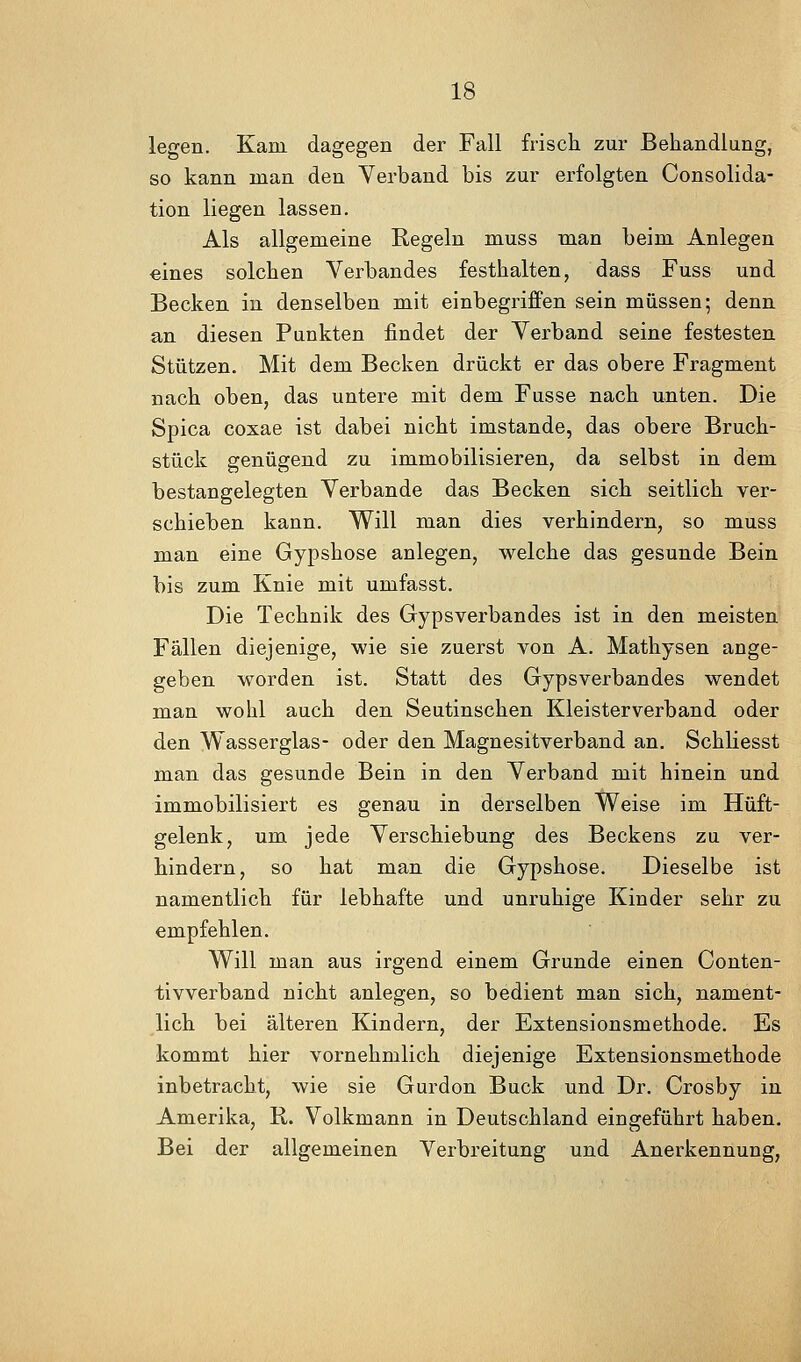 legen. Kam dagegen der Fall frisch zur Behandlung, so kann man den Verband bis zur erfolgten Consolida- tion liegen lassen. Als allgemeine Regeln muss man beim Anlegen eines solchen Verbandes festhalten, dass Fuss und Becken in denselben mit einbegriffen sein müssen; denn an diesen Punkten findet der Verband seine festesten Stützen. Mit dem Becken drückt er das obere Fragment nach oben, das untere mit dem Fusse nach unten. Die Spica coxae ist dabei nicht imstande, das obere Bruch- stück genügend zu immobilisieren, da selbst in dem bestangelegten Verbände das Becken sich seitlich ver- schieben kann. Will man dies verhindern, so muss man eine Gypshose anlegen, welche das gesunde Bein bis zum Knie mit umfasst. Die Technik des Gypsverbandes ist in den meisten Fällen diejenige, wie sie zuerst von A. Mathysen ange- geben worden ist. Statt des Gypsverbandes wendet man wohl auch den Seutinschen Kleisterverband oder den Wasserglas- oder den Magnesitverband an. Schliesst man das gesunde Bein in den Verband mit hinein und immobilisiert es genau in derselben Weise im Hüft- gelenk, um jede Verschiebung des Beckens zu ver- hindern, so hat man die Gypshose. Dieselbe ist namentlich für lebhafte und unruhige Kinder sehr zu empfehlen. Will man aus irgend einem Grunde einen Conten- tivverband nicht anlegen, so bedient man sich, nament- lich bei älteren Kindern, der Extensionsmethode. Es kommt hier vornehmlich diejenige Extensionsmethode inbetracht, wie sie Gurdon Bück und Dr. Crosby in Amerika, R. Volkmann in Deutschland eingeführt haben. Bei der allgemeinen Verbreitung und Anerkennung,