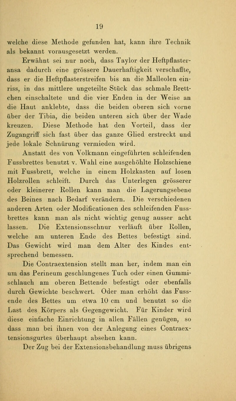 welche diese Methode gefunden hat, kann ihre Technik als bekannt vorausgesetzt werden. Erwähnt sei nur noch, dass Taylor der Heftpjlaster- ansa dadurch eine grössere Dauerhaftigkeit verschaffte, dass er die Heftpflasterstreifen bis an die Malleolen ein- riss, in das mittlere ungeteilte Stück das schmale Brett- chen einschaltete und die vier Enden in der Weise an die Haut anklebte, dass die beiden oberen sich vorne über der Tibia, die beiden unteren sich über der Wade kreuzen. Diese Methode hat den Vorteil, dass der Zugangriff sich fast über das ganze Glied erstreckt und jede lokale Schnürung vermieden wird. Anstatt des von Volkmann eingeführten schleifenden Fussbrettes benutzt v. Wahl eine ausgehöhlte Holzschiene mit Fussbrett, welche in einem Holzkasten auf losen Holzrollen schleift. Durch das Unterlegen grösserer oder kleinerer Rollen kann man die Lagerungsebene des Beines nach Bedarf verändern. Die verschiedenen anderen Arten oder Modificationen des schleifenden Fuss- brettes kann man als nicht wichtig genug ausser acht lassen. Die Extensionsschnur verläuft über Rollen, welche am unteren Ende des Bettes befestigt sind. Das Gewicht wird man dem Alter des Kindes ent- sprechend bemessen. Die Contraextension stellt man her, indem man ein um das Perineum geschlungenes Tuch oder einen Gummi- schlauch am oberen Bettende befestigt oder ebenfalls durch Gewichte beschwert. Oder man erhöht das Fuss- ende des Bettes um etwa 10 cm und benutzt so die Last des Körpers als Gegengewicht. Für Kinder wird diese einfache Einrichtung in allen Fällen genügen, so dass man bei ihnen von der Anlegung eines Contraex- tensionsgurtes überhaupt absehen kann. Der Zug bei der Extensionsbehandlung muss übrigens