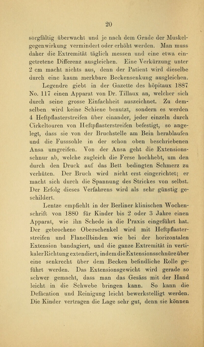 sorgfältig überwaclit und je nach dem Grade der Muskel- gegenwirkung vermindert oder erJiölit werden. Man muss daher die Extremität täglich messen und eine etwa ein- getretene Differenz ausgleichen. Eine Verkürzung unter 2 cm macht nichts aus, denn der Patient wird dieselbe durch eine kaum merkbare Beckensenkung ausgleichen. Legendre giebt in der Gazette des hopitaux 1887 No. 117 einen Apparat von Dr. Tillaux an, welcher sich durch seine grosse Einfachheit auszeichnet. Zu dem- selben wird keine Schiene benutzt, sondern es werden 4 Heftpflasterstreifen über einander, jeder einzeln durch Cirkeltouren von Heftpflasterstreifen befestigt, so ange- legt, dass sie von der Bruchstelle am Bein herablaufen und die Fusssohle in der schon oben beschriebenen Ansa umgreifen. Von der Ansa geht die Extensions- schnur ab, welche zugleich die Ferse hochhebt, um den durch den Druck auf das Bett bedingten Schmerz zu verhüten. Der Bruch wird nicht erst eingerichtet; er macht sich durch die Spannung des Strickes von selbst. Der Erfolg dieses Verfahrens wird als sehr günstig ge- schildert. Lentze empfiehlt in der Berliner klinischen Wochen- schrift von 1880 für Kinder bis 2 oder 3 Jahre einen Apparat, wie ihn Schede in die Praxis eingeführt hat. Der gebrochene Oberschenkel wird mit Heftpflaster- streifen und Flanellbinden wie bei der horizontalen Extension bandagiert, und die ganze Extremität in verti- kaler Richtung extendiert, indemdieExtensionsschnüreüber eine senkrecht über dem Becken befindliche Rolle ge- führt werden. Das Extensionsgewicht wird gerade so schwer gemacht, dass man das Gesäss mit der Hand leicht in die Schwebe bringen kann. So kann die Defäcation und Reinigung leicht bewerkstelligt werden. Die Kinder vertragen die Lage sehr gut, denn sie können