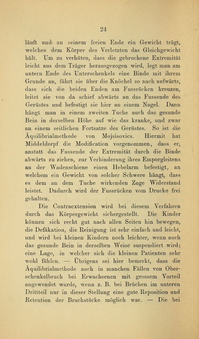 läuft und an seinem freien Ende ein Gewicht trägt, •welches dem Körper des Verletzten das Gleichgewicht hält. Um zu verhüten, dass die gebrochene Extremität leicht aus dem Träger herausgezogen wird, legt man am untern Ende des Unterschenkels eine Binde mit ihrem Grunde an, führt sie über die Knöchel so nach aufwärts, dass sich die beiden Enden am Fussrücken kreuzen, leitet sie von da schief abwärts an das Fussende des Gerüstes und befestigt sie hier an einem Nagel. Dann häugt man in einem zweiten Tuche auch das gesunde Bein in derselben Höhe auf wie das kranke, und zwar an einem seitlichen Fortsatze des Gerüstes. So ist die Aquilibrialmethode von Mojsisovics. Hiermit hat Middeldorpf die Modification vorgenommen, dass er, anstatt das Fussende der Extremität durch die Binde abwärts zu ziehen, zur Verhinderung ihres Emporgleitens an der Wadenschiene einen Hebelarm befestigt, an welchem ein Gewicht aj^ou solcher Schwere hängt, dass es dem an dem Tuche wirkenden Zuge Widerstand leistet. Dadurch wird der Fussrücken vom Drucke frei gehalten. Die Contraextension wird bei diesem Verfahren durch das Körpergewicht sichergestellt. Die Kinder können sich recht gut nach allen Seiten hin bewegen, die Defäkation, die Reinigung ist sehr einfach und leicht, und wird bei kleinen Kindern noch leichter, wenn auch das gesunde Bein in derselben Weise suspendiert wird; «ine Lage, in welcher sich die kleinen Patienten sehr wohl fühlen. —■ Übrigens sei hier bemerkt, dass die Aquilibrialmethode auch in manchen Fällen von Ober- schenkelbruch bei Erwachsenen mit grossem Vorteil angewendet wurde, wenn z. B. bei Brüchen im unteren Drittteil nur in dieser Stellung eine gute Reposition und Retention der Bruchstücke möglich war. — Die bei