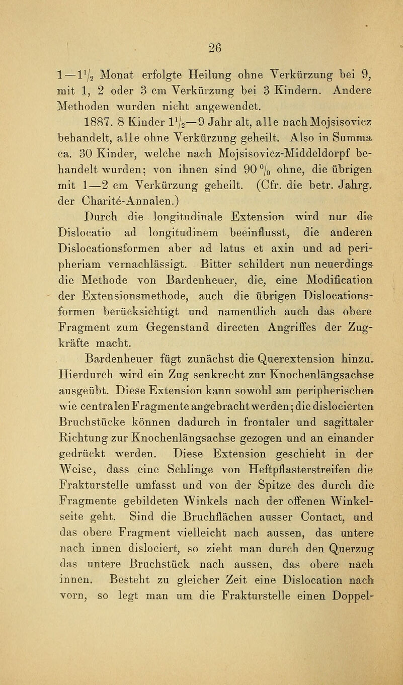 1—l^/a Monat erfolgte Heilung ohne Verkürzung bei 9, mit 1, 2 oder 3 cm Verkürzung bei 3 Kindern. Andere Methoden wurden nicht angewendet. 1887. 8 Kinder Vj^—9 Jahr alt, alle nachMojsisovicz behandelt, alle ohne Verkürzung geheilt. Also in Summa ca. 30 Kinder, welche nach Mojsisovicz-Middeldorpf be- handelt wurden; von ihnen sind 90% ohne, die übrigen mit 1—2 cm Verkürzung geheilt. (Cfr. die betr. Jahrg. der Charite-Annalen.) Durch die longitudinale Extension wird nur die Dislocatio ad longitudinem beeinflusst, die anderen Dislocationsformen aber ad latus et axin und ad peri- pheriam vernachlässigt. Bitter schildert nun neuerdings die Methode von Bardenheuer, die, eine Modification der Extensionsmethode, auch die übrigen Dislocations- formen berücksichtigt und namentlich auch das obere Fragment zum Gegenstand directen Angriffes der Zug- kräfte macht. Bardenheuer fügt zunächst die Querextension hinzu. Hierdurch wird ein Zug senkrecht zur Knochenlängsachse ausgeübt. Diese Extension kann sowohl am peripherischen wie centralen Fragmente angebrachtwerden; die dislocierten Bruchstücke können dadurch in frontaler und sagittaler Richtung zur Knochenlängsachse gezogen und an einander gedrückt werden. Diese Extension geschieht in der ^eise, dass eine Schlinge von Heftpflasterstreifen die Frakturstelle umfasst und von der Spitze des durch die Fragmente gebildeten Winkels nach der offenen Winkel- seite geht. Sind die Bruchflächen ausser Contact, und das obere Fragment vielleicht nach aussen, das untere nach innen dislociert, so zieht man durch den Querzug das untere Bruchstück nach aussen, das obere nach innen. Besteht zu gleicher Zeit eine Dislocation nach vorn, so legt man um die Frakturstelle einen Doppel-