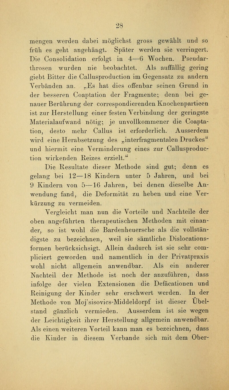 mengen werden dabei möglichst gross gewählt und so früh es geht angehängt. Später werden sie verringert. Die Consolidation erfolgt in 4—6 Wochen. Pseudar- throsen wurden nie beobachtet. Als auffällig gering giebt Bitter die Callusproduction im Gegensatz zu andern Verbänden an. „Es hat dies offenbar seinen Grund in der besseren Coaptation der Fragmente; denn bei ge- nauer Berührung der correspondierendenKnochenpartieen ist zur Herstellung einer festen Verbindung der geringste Materialaufwand nötig; je unvollkommener die Coapta- tion, desto mehr Callus ist erforderlich. Ausserdem wird eine Herabsetzung des „interfragmentalen Druckes und hiermit eine Verminderung eines zur Callusproduc- tion wirkenden Reizes erzielt. Die Resultate dieser Methode sind gut; denn es gelang bei 12—18 Kindern unter 5 Jahren, und bei 9 Kindern von 5—16 Jahren, bei denen dieselbe An- wendung fand, die Deformität zu heben und eine Ver- kürzung zu vermeiden. Vergleicht man nun die Vorteile und Nachteile der oben angeführten therapeutischen Methoden mit einan- der, so ist wohl die Bardenheuersche als die vollstän- digste zu bezeichnen, weil sie sämtliche Dislocations- formen berücksichsigt. Allein dadurch ist sie sehr com- pliciert geworden und namentlich in der Privatpraxis wohl nicht allgemein anwendbar. Als ein anderer Nachteil der Methode ist noch der anzuführen, dass infolge der vielen Extensionen die Defäcationen und Reiniffuns: der Kinder sehr erschwert werden. In der Methode von Moj'sisovics-Middeldorpf ist dieser Übel- stand gänzlich vermieden. Ausserdem ist sie wegen der Leichtigkeit ihrer Herstellung allgemein anwendbar. Als einen weiteren Vorteil kann man es bezeichnen, dass die Kinder in diesem Verbände sich mit dem Ober-