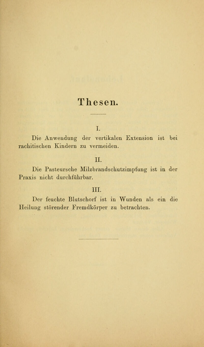 Thesen. I. Die Anwendung der vertikalen Extension ist bei rachitischen Kindern zu vermeiden. 11. Die Pasteursche Milzbrand Schutzimpfung ist in der Praxis nicht durchführbar. III. Der feuchte Blutschorf ist in Wunden als ein die Heilung störender Fremdkörper zu betrachten.