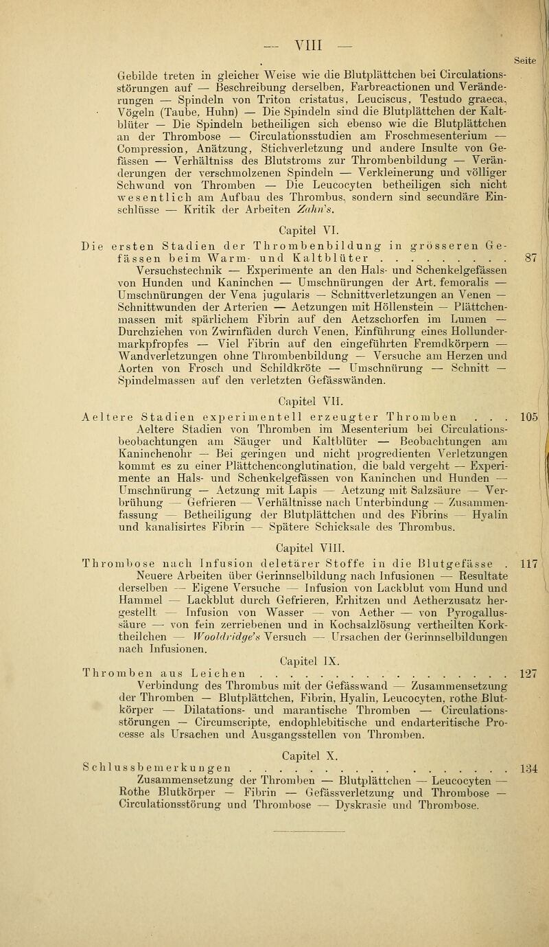 Seite Gebilde treten in gleicher Weise wie die Blutplättchen bei Circulations- störungen auf — Beschreibung derselben, Farbreactionen und Verände- rungen — Spindeln von Triton cristatus, Leuciscus, Testudo graeca, Vögeln (Taube, Huhn) — Die Spindeln sind die Blutplättchen der Kalt- blüter — Die Spindeln betheiligen sich ebenso wie die Blutplättchen an der Thrombose — Circulationsstudien am Froschniesenterium — Compression, Anätzung, Stichverletzung und andere Insulte von Ge- fässen — Verhältniss des Blutstroms zur Thrombenbildung — Verän- derungen der verschmolzenen Spindeln — Verkleinerung und völliger Schwund von Thromben — Die Leucocyten betheiligen sich nicht wesentlich am Aufbau des Thrombus, sondern sind secundäre Ein- schlüsse — Kritik der Arbeiten Zahn's. Capitel VI. Die ersten Stadien der Thrombenbildung in grösseren Ge- fässen beimWarm- und Kaltblüter 87 Versuchstechnik — Experimente an den Hals- und Schenkelgefässen von Hunden und Kaninchen — Umschnürungen der Art. femoralis — Umschnürungen der Vena jugularis — Schnittverletzungen an Venen — Schnittwunden der Arterien — Aetzungen mit Höllenstein — Flättchen- massen mit spärlichem Fibrin auf den Aetzschorfen im Lumen — Durchziehen von Zwirnfäden durch Venen, Einführung eines Hollunder- markpfropfes — Viel Fibrin auf den eingeführten Fremdkörpern — Wandverletzungen ohne Thrombenbildung — Versuche am Herzen und Aorten von Frosch und Schildkröte — Umschnürung — Schnitt — Spindelmassen auf den verletzten Gefässwänden. Capitel VII. Aeltere Stadien experimentell erzeugter Thromben . . . 105; Aeltere Stadien von Thromben im Mesenterium bei Circulations- } beobachtungen am Säuger und Kaltblüter — Beobachtungen am Kaninchenohr — Bei geringen und nicht progredienten Verletzungen kommt es zu einer Plättchenconglutination, die bald vergeht — Experi- I mente an Hals- und Schenkelgefässen von Kaninchen und Hunden — | Umschnürung — Aetzung mit Lapis — Aetzung mit Salzsäure — Ver- \ brühung — Gefrieren — Verhältnisse nach Unterbindung — Zusammen- } fassung — Betheiligung der Blutplättchen und des Fibrins — Hyalin und kanalisii'tes Fibrin — Spätere Schicksale des Thrombus. Capitel VIII. Thrombose nach Infusion deletärer Stoffe in die Blutgefässe . 117 Neuere Arbeiten über Gerinnselbildung nach Infusionen — Resultate derselben — Eigene Versuche — Infusion von Lackblut vom Hund und Hammel — Lackblut durch Gefrieren, Erhitzen und Aetherzusatz her- gestellt — Infusion von Wasser — von Aether — von Pyrogallus- säure — von fein zerriebenen und in Kochsalzlösung vertheilten Kork- theilchen — Wooldi-idge's Versuch — Lh'sachen der Gerinnselbildungen nach Infusionen. Capitel IX. Thromb en aus Leichen 127 Verbindung des Thrombus mit der Gefässwand — Zusammensetzung der Thromben — Blutplättchen, Fibrin, Hyalin, Leucocyten, rothe Blut- körper — Dilatations- und marantische Thromben — Circulations- störungen — Circumscripte, endophlebitische und endarteritische Pro- cesse als LTrsaehen und Ausgangsstellen von Thromben. Capitel X. S c h 1 u s s b e m e r k u u g e n 134 Zusammensetzung der Thromben — Blutplättchen — Leucocyten — Rothe Blutkörper — Fibrin — Gefässverletzung und Thrombose — Circulationsstörung und Thrombose — Dyskrasie und Thrombose.