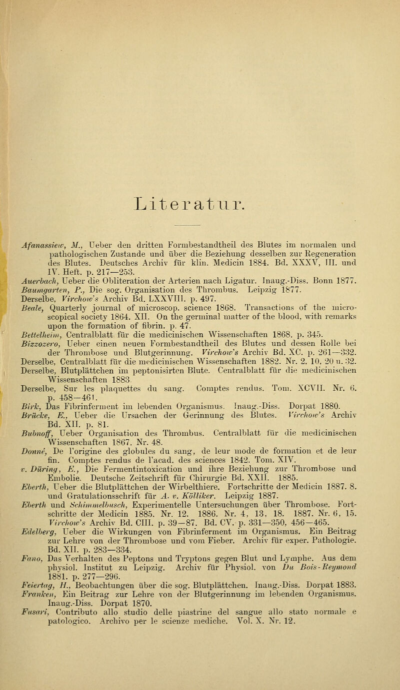 Literatur. Äfanassiew, M., Ueber den dritten Formbestandtheil des Blutes im normalen und pathologischen Zustande und über die Beziehung desselben zur Regeneration des Blutes. Deutsches Archiv für klin. Medicin 1884. Bd. XXXV, III. und IV. Heft. p. 217—253. Aiiei-hach, Ueber die Obliteration der Arterien nach Ligatur. Inaug.-Diss. Bonn 1877. Baumgarten, P., Die sog. Organisation des Thrombus. Leipzig 1877. Derselbe, VircJwivs Archiv Bd. LXXVIll. p. 497. Beale, Quarterly Journal of microscop. science 1868. Transactions of the micro- scopical Society 1864. XII. On the germinal matter of the blood, with remarks upon the formation of fibrin. p. 47. Bettellieiiii, Centralblatt für die medicinischen Wissenschaften 1868. p. 345. Bizzozero, Ueber einen neuen Formbestandtheil des Blutes und dessen Rolle bei der Thrombose und Blutgerinnung. Virchoivs Archiv Bd. XC. p. 261—332. Derselbe, Centralblatt für die medicinischen Wissenschaften 1882. Nr. 2, 10, 20 u. 32. Derselbe, Blutplättchen im pejitonisirten Blute. Centralblatt für die medicinischen Wissenschaften 1883. Derselbe, Sur les plaquettes du sang. Comptes rendus. Tom. XCVII. Nr. 6. p. 458-461. Birk, Das Fibrinferment im lebenden Organismus. Inaug.-Diss. Dorpat 1880. Brücke, E., Ueber die Ursachen der Gerinnung des Blutes. Virchoiv's Archiv Bd. Xn. p. 81. Bubnoff, Ueber Organisation des Thrombus. Centralblatt für die medicinischen Wissenschaften 1867. Nr. 48. Donne, De l'origine des globules du sang, de leur mode de formation et de leur fin. Comptes rendus de l'acad. des sciences 1842. Tom. XIV. V. Düring, E., Die Fermentintoxication und ihre Beziehung zur Thrombose und Embolie. Deutsche Zeitschrift für Chirurgie Bd. XXli. 1885. Eberth, Ueber die Blutplättchen der Wirbelthiere. Fortschritte der Medicin 1887. 8. und Gratulationsschrift für A. v. Kölliker. Leipzig 1887. Eberth und Scliii)imelhusch, Experimentelle Untersuchungen über Thrombose. Fort- schritte der Medicin 1885. Nr. 12. 1886. Nr. 4, 13, 18. 1887. Nr. 6, 15. Virchoiv's Archiv Bd. CHI. p. 39-87. Bd. CV. p. 331—350, 456-465. Edelberg, Ueber die Wirkungen von Fibrinferment im Organismus. Ein Beitrag zur Lehre von der Thrombose und vom Fieber. Archiv für exper. Pathologie. Bd. XII. p. 283—334. Fa}io, Das Verhalten des Peptons und Tryptons gegen Blut und Lymphe. Aus dem physiol. Institut zu Leipzig. Archiv für Physiol. von Du Bois-Beymond 1881. p. 277—296. Feiertag, H., Beobachtungen über die sog. Blutplättchen. Inaiig.-Diss. Dorpat 1883. Frankeil, Ein Beitrag zur Lehre von der Blutgerinnung im lebenden Organismus. Inaug.-Diss. Dorpat 1870. Fusari, Contributo allo studio delle piastrine del sangue allo stato normale e patologico. Archivo per le seienze mediche. Vol. X. Nr. 12.