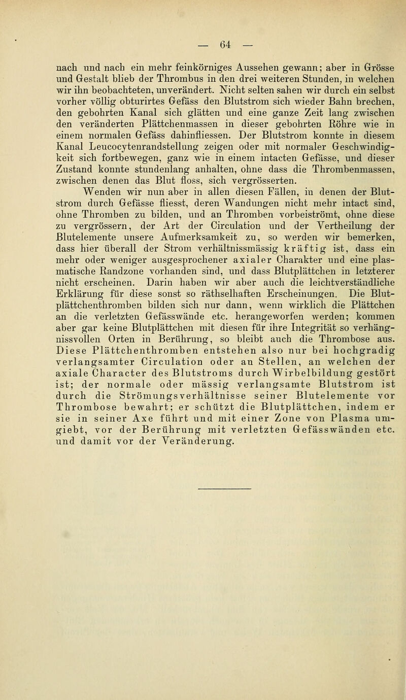 nach und nach ein mehr feinkörniges Aussehen gewann; aber in Grösse und Gestalt blieb der Thrombus in den drei weiteren Stunden, in welchen wir ihn beobachteten, unverändert. Nicht selten sahen wir durch ein selbst vorher völlig obturirtes Gefäss den Blutstrom sich wieder Bahn brechen, den gebohrten Kanal sich glätten und eine ganze Zeit lang zwischen den veränderten Plättchenmassen in dieser gebohrten Röhre wie in einem normalen Gefäss dahinfliessen. Der Blutstrom konnte in diesem Kanal Leucocytenrandstellang zeigen oder mit normaler Geschwindig- keit sich fortbewegen, ganz wie in einem intacten Gefässe, und dieser Zustand konnte stundenlang anhalten, ohne dass die Thrombenmassen, zwischen denen das Blut floss, sich vergrösserten. Wenden wir nun aber in allen diesen Fällen, in denen der Blut- strom durch Gefässe fliesst, deren Wandungen nicht mehr intact sind, ohne Thromben zu bilden, und an Thromben vorbeiströmt, ohne diese zu vergrössern, der Art der Circulation und der Vertheilung der Blutelemente unsere Aufmerksamkeit zu, so werden wir bemerken, dass hier überall der Strom verhältnissmässig kräftig ist, dass ein mehr oder weniger ausgesprochener axialer Charakter und eine plas- matische Randzone vorhanden sind, und dass Blutplättchen in letzterer nicht erscheinen. Darin haben wir aber auch die leichtverständliche Erklärung für diese sonst so räthselhaften Erscheinungen. Die Blut- plättchenthromben bilden sich nur dann, wenn wirklich die Plättchen an die verletzten Gefässwände etc. herangeworfen werden; kommen aber gar keine Blutplättchen mit diesen für ihre Integrität so verhäng- nissvollen Orten in Berührung, so bleibt auch die Thrombose aus. Diese Plättchenthromben entstehen also nur bei hochgradig verlangsamter Circulation oder an Stellen, an welchen der axiale Character des Blutstroms durch Wirbelbildung gestört ist; der normale oder massig verlangsamte Blutstrom ist durch die StrömungsVerhältnisse seiner Blutelemente vor Thrombose bewahrt; er schützt die Blutplättchen, indem er sie in seiner Axe führt und mit einer Zone von Plasma um- giebt, vor der Berührung mit verletzten Gefässwänden etc. und damit vor der Veränderung.