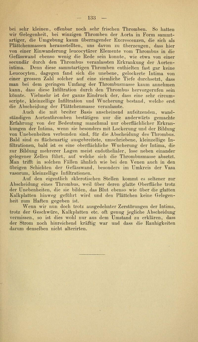 bei sehr kleinen, offenbar nocb sehr frischen Thromben. So hatten wir Gelegenheit, bei winzigen Thromben der Aorta in Form sammt- artiger, die Umgebung kaum überragender Excrescenzen, die sich als Plättchenmassen herausstellten, uns davon zu überzeugen, dass hier von einer Einwanderung leucocytärer Elemente vom Thrombus in die Gefässwand ebenso wenig die Rede sein konnte, wie etwa von einer secundär durch den Thrombus veranlassten Erkrankung der Aorten- intima. Denn diese sammtartigen Thromben enthielten fast gar keine Leucocyten, dagegen fand sich die unebene, gelockerte Intima von einer grossen Zahl solcher auf eine ziemliche Tiefe durchsetzt, dass man bei dem geringen Umfang der Thrombusmasse kaum annehmen kann, dass diese Infiltration durch den Thrombus hervorgerufen sein könnte. Vielmehr ist der ganze Eindruck der, dass eine sehr circum- scripte, kleinzellige Infiltration und Wucherung bestand, welche erst die Abscheidung der Plättchenmasse veranlasste. Auch die mit breiter Basis anscheinend aufsitzenden, wand- ständigen Aortenthromben bestätigen nur die anderwärts gemachte Erfahrung von der Bedeutung manchmal nur oberflächlicher Erkran- kungen der Intima, wenn sie besonders mit Lockerung und der Bildung* von Unebenheiten verbunden sind, für die Abscheidung des Thrombus. Bald sind es flächenartig ausgebreitete, umschriebene, kleinzellige In- filtrationen, bald ist es eine oberflächliche Wucherung der Intima, die zur Bildung mehrerer Lagen meist endothelialer, lose neben einander gelegener Zellen führt, auf welche sich die Thrombusmasse absetzt. Man trifit in solchen Fällen ähnlich wie bei den Venen auch in den übrigen Schichten der Gefässwand, besonders im Umkreis der Vasa vasorum, kleinzellige Infiltrationen. Auf den eigentlich sklerotischen Stellen kommt es seltener zur Abscheidung eines Thrombus, weil über deren glatte Oberfläche trotz der Unebenheiten, die sie bilden, das Blut ebenso wie über die glatten Kalkplatten hinweg geführt wird und den Plättchen keine Gelegen- heit zum Haften gegeben ist. Wenn wir nun doch trotz ausgedehnter Zerstörungen der Intima, trotz der Geschwüre, Kalkplatten etc. oft genug jegliche Abscheidung vermissen, so ist dies wohl nur aus dem Umstand zu erklären, dass der Strom noch hinreichend kräftig war und dass die Rauhigkeiten darum denselben nicht alterirten.