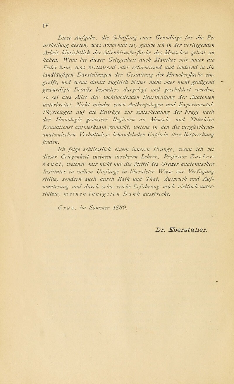 Diese Aufgabe, die Schaffung einer Grundlage für die Be- urtheilung dessen, was abnormal ist, glaube ich in der vorliegenden Arbeit .hinsichtlich der Stirnhirnoberfläche des Menschen gelöst zu haben. Wenn bei dieser Gelegenheit auch Manches mir unter die Feder kam, was kritisirend oder reformirend und ändernd in die landläufigen Darstellungen der Gestaltung der Hirnoberfläche ein- greift, und wenn damit zugleich bisher nicht oder nicht genügend gewürdigte Details besonders dargelegt und geschildert werden, so sei dies Alles der wohlwollenden Beurthcilung der Anatomen unterbreitet. Nicht minder seien Anthropologen tmd Experimental- Physiotogen auf die Beiträge zur Entscheidung der Frage nach der Homologie gewisser Regionen an Mensch- und Thierhim freundlichst aufmerksam gemacht, welche in den die vergleichend- anatomischen Verhältnisse behandelnden Capiteln ihre Besprechung finden. Ich folge schliesslich einem inneren Drange, wenn ich bei dieser Gelegenheit meinem verehrten Lehrer, Professor Zucke r- kandl, welcher mir nicht nur die Mittel des Grazer anatomischen Institutes in vollem Umfange in liberalster Weise zur Verfügung stellte, sondern auch durch Rath und That, Zuspruch tind Auf- munterung und durch seine reiche Erfahrung mich vielfach unter- stützte, meinen innigsten Dank ausspi'eche. Graz, im Sommer 1889. Dr. Eberstaller.