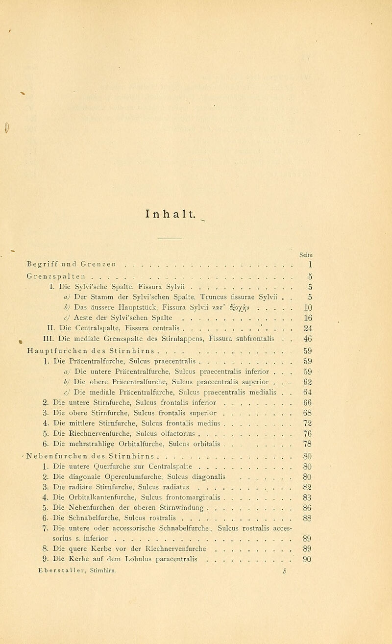 Inhalt. Seite JBegriffundGrenzen 1 Grenzspalten 5 I. Die Sylvi'sche Spalte, Fissura Sylvii 5 a) Der Stamm der Sylvi'schen Spalte, Truncus fissurae Sylvii . . 5 bj Das äussere Hauptstück, Fissura Sylvii zar' eijoyrjv 10 cj Aeste der Sylvi'schen Spalte 16 II. Die Centralspalte, Fissura centralis . . . 24 s III. Die mediale Grenzspalte des Stirnlappens, Fissura subfrontalis . . 46 Hauptfurchen des Stirnhirns 59 1. Die Präcentralfurche, Sulcus praecentralis 59 a) Die untere Präcentralfurche, Sulcus praecentralis inferior ... 59 bj Die obere Präcentralfurche, Sulcus praecentralis superior .... 62 c) Die mediale Präcentralfurche, Sulcus praecentralis medialis . . 64 2. Die untere Stirnfurche, Sulcus frontalis inferior 66 3- Die obere Stirnfurche, Sulcus frontalis superior . 68 4. Die mittlere Stirnfurche, Sulcus frontalis medius 72 5. Die Riechnervenfurche, Sulcus olfactorius 76 6. Die mehrstrahlige Orbitalfurche, Sulcus orbitalis 78 -Nebenfurchen des Stirnhirns 80 1. Die untere Querfurche zur Centralspalte 80 2. Die diagonale Operculumfurche, Sulcus diagonalis 80 3. Die radiäre Stirnfurche, Sulcus radiatus 82 4. Die Orbitalkantenfurche, Sulcus frontomarginalis 83 5- Die Nebenfurchen der oberen Stirnwindung 86 6. Die Schnabelfurche, Sulcus rostralis 88 7. Die untere oder accessorische Schnabelfurche, Sulcus rostralis acces- sorius s. inferior 89 8. Die quere Kerbe vor der Riechnervenfurche 89 9. Die Kerbe auf dem Lobulus paracentralis 90