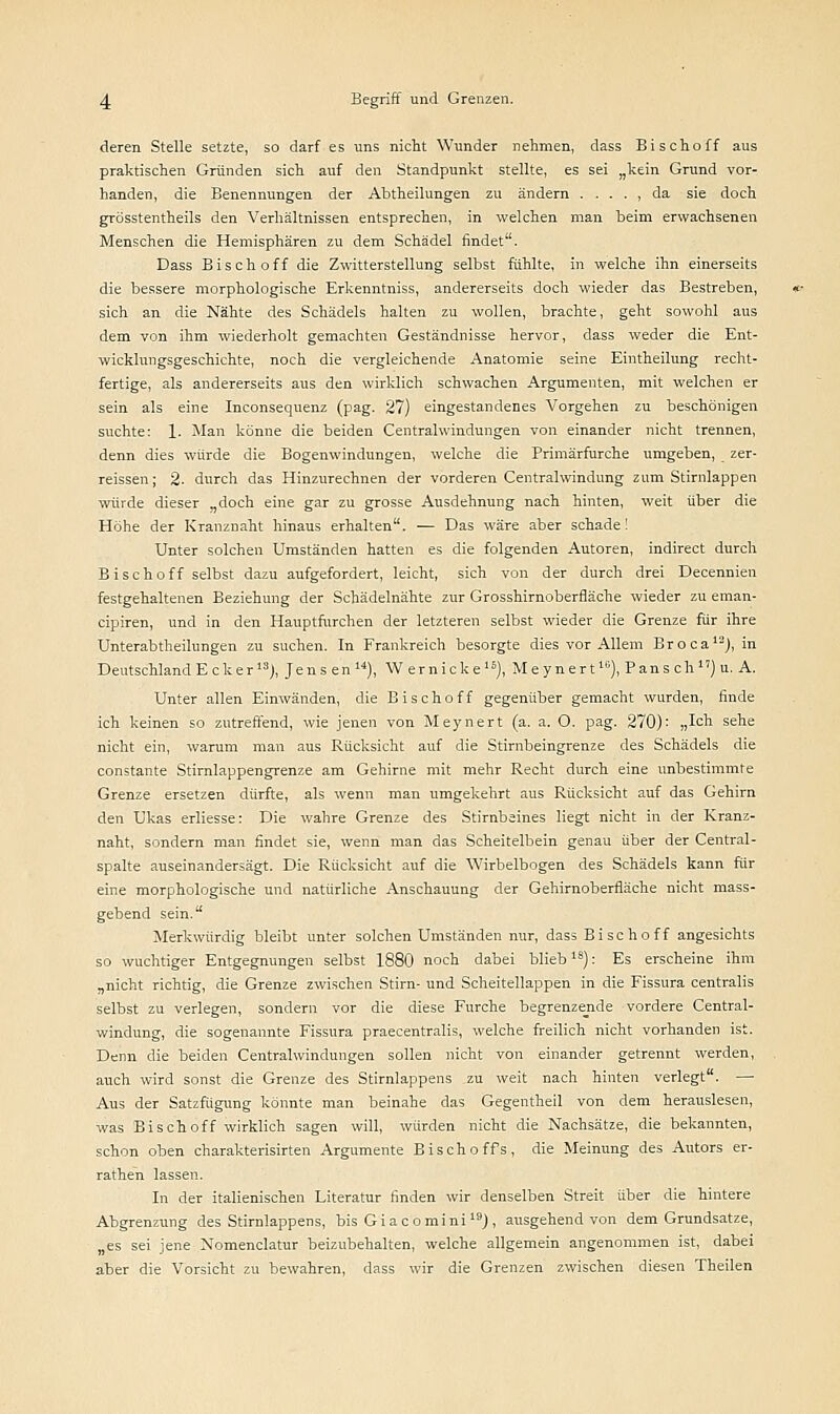 deren Stelle setzte, so darf es uns nicht Wunder nehmen, dass Bischoff aus praktischen Gründen sich auf den Standpunkt stellte, es sei „kein Grund vor- handen, die Benennungen der Abtheilungen zu ändern . . . . , da sie doch grösstentheüs den Verhältnissen entsprechen, in welchen man beim erwachsenen Menschen die Hemisphären zu dem Schädel findet. Dass Bisch off die Zwitterstellung selbst fühlte, in welche ihn einerseits die bessere morphologische Erkenntniss, andererseits doch wieder das Bestreben, sich an die Nähte des Schädels halten zu wollen, brachte, geht sowohl aus dem von ihm wiederholt gemachten Geständnisse hervor, dass weder die Ent- wicklungsgeschichte, noch die vergleichende Anatomie seine Eintheilung recht- fertige, als andererseits aus den wirklich schwachen Argumenten, mit welchen er sein als eine Inconsequenz (pag. 27) eingestandenes Vorgehen zu beschönigen suchte: 1. Man könne die beiden Centralwindungen von einander nicht trennen, denn dies würde die Bogenwindungen, welche die Primärfurche umgeben, zer- reissen; 2- durch das Hinzurechnen der vorderen Centralwindung zum Stirnlappen würde dieser „doch eine gar zu grosse Ausdehnung nach hinten, weit über die Höhe der Kranznaht hinaus erhalten. — Das wäre aber schade! Unter solchen Umständen hatten es die folgenden Autoren, indirect durch Bischoff selbst dazu aufgefordert, leicht, sich von der durch drei Decennien festgehaltenen Beziehung der Schädelnähte zur Grosshirnoberfläche wieder zu eman- cipiren, und in den Hauptfurchen der letzteren selbst wieder die Grenze für ihre Unterabtheilungen zu suchen. In Frankreich besorgte dies vor Allem Broca12), in Deutschland E c k e r13), Jensen), W er nicke16), Meynert10), Pans ch1') u. A. Unter allen Einwänden, die Bischoff gegenüber gemacht wurden, finde ich keinen so zutreffend, wie jenen von Meynert (a. a. O. pag. 270): „Ich sehe nicht ein, warum man aus Rücksicht auf die Stirnbeingrenze des Schädels die constante Stirnlappengrenze am Gehirne mit mehr Recht durch eine unbestimmte Grenze ersetzen dürfte, als wenn man umgekehrt aus Rücksicht auf das Gehirn den Ukas erliesse: Die wahre Grenze des Stirnbeines liegt nicht in der Kranz- naht, sondern man findet sie, wenn man das Scheitelbein genau über der Central- spalte auseinandersägt. Die Rücksicht auf die Wirbelbogen des Schädels kann für eine morphologische und natürliche Anschauung der Gehirnoberfläche nicht mass- gebend sein. Merkwürdig bleibt unter solchen Umständen nur, dass Bischoff angesichts so wuchtiger Entgegnungen selbst 1880 noch dabei bliebls): Es erscheine ihm „nicht richtig, die Grenze zwischen Stirn- und Scheitellappen in die Fissura centralis selbst zu verlegen, sondern vor die diese Furche begrenzende vordere Central- windung, die sogenannte Fissura praecentralis, welche freilich nicht vorhanden ist. Denn die beiden Centralwindungen sollen nicht von einander getrennt werden, auch wird sonst die Grenze des Stirnlappens zu weit nach hinten verlegt. —■ Aus der Satzfügung könnte man beinahe das Gegentheil von dem herauslesen, was Bischoff wirklich sagen will, würden nicht die Nachsätze, die bekannten, schon oben charakterisirten Argumente Bischoffs, die Meinung des Autors er- rathen lassen. In der italienischen Literatur finden wir denselben Streit über die hintere Abgrenzung des Stirnlappens, bis Gi acomini19), ausgehend von dem Grundsatze, „es sei jene Nomenclatur beizubehalten, welche allgemein angenommen ist, dabei aber die Vorsicht zu bewahren, dass wir die Grenzen zwischen diesen Theilen