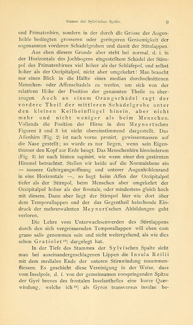 und Primatenhirn, sondern in der durch die Grösse der Augen- höhle bedingten grösseren oder geringeren Geräumigkeit der sogenannten vorderen Schädelgruben und damit der Stirnlappen. Aus eben diesem Grunde aber steht bei normal, d. i. in der Horizontale des Jochbogens eingestelltem Schädel der Stirn- pol des Primatenhirnes viel höher als der Schläfepol, und selbst höher als der Occipitalpol, nicht aber umgekehrt! Man braucht nur einen Blick in die Hälfte eines median durchschnittenen Menschen- oder Affenschädels zu werfen, um sich von der relativen Höhe der Position der genannten Theile zu über- zeugen. Auch an einem Orangschädel ragt der vordere Theil der mittleren Schädelgrübe unter den kleinen Keilbein flügel hinein, aber nicht mehr und nicht weniger als beim Menschen. Vollends die Position der Hirne in den Meyn e rt'schen Figuren 2 und 3 ist nicht übereinstimmend dargestellt. Das Affenhirn (Fig. 2) ist nach vorne pronirt, gewissermassen auf die Nase gestellt; so würde es nur liegen, wenn sein Eigen- thümer den Kopf zur Erde beugt. Das Menschenhirn hinwiederum (Fig. 3) ist nach hinten supinirt, wie wenn einer den gestirnten Himmel betrachtet. Stellen wir beide auf die Normalebene ein — äussere Gehörgangsöffnung und unterer Augenhöhlenrand in eine Horizontale —, so liegt beim Affen der Occipitalpol tiefer als der Stirnpol, beim Menschen aber umgekehrt der Occipitalpol höher als der frontale, oder mindestens gleich hoch mit diesem. Dann aber liegt der Stirnpol hier wie dort über dem Temporallappen und der das Gegentheil heischende Ein- druck der mehrerwähnten Meynert'schen Abbildungen geht verloren. Die Lehre vom Unterwachsenwerden des Stirnlappens durch den sich vergrössernden Temporallappen will eben cum grano salis genommen sein und nicht weitergehend, als wie dies schon Gratiolet10) dargelegt hat. In der Tiefe des Stammes der Sylvi'schen Spalte sieht man bei auseinandergeschlagenen Lippen die Insula Reilii mit dem medialen Ende der unteren Stirnwindung zusammen- fliessen. Es geschieht diese Vereinigung in der Weise, dass vom Inselpole, d. i. von der gemeinsamen vorspringenden Spitze der Gyri breves des frontalen Inselantheiles eine kurze Quer- windung , welche ich26) als Gyrus transversus insulae be-