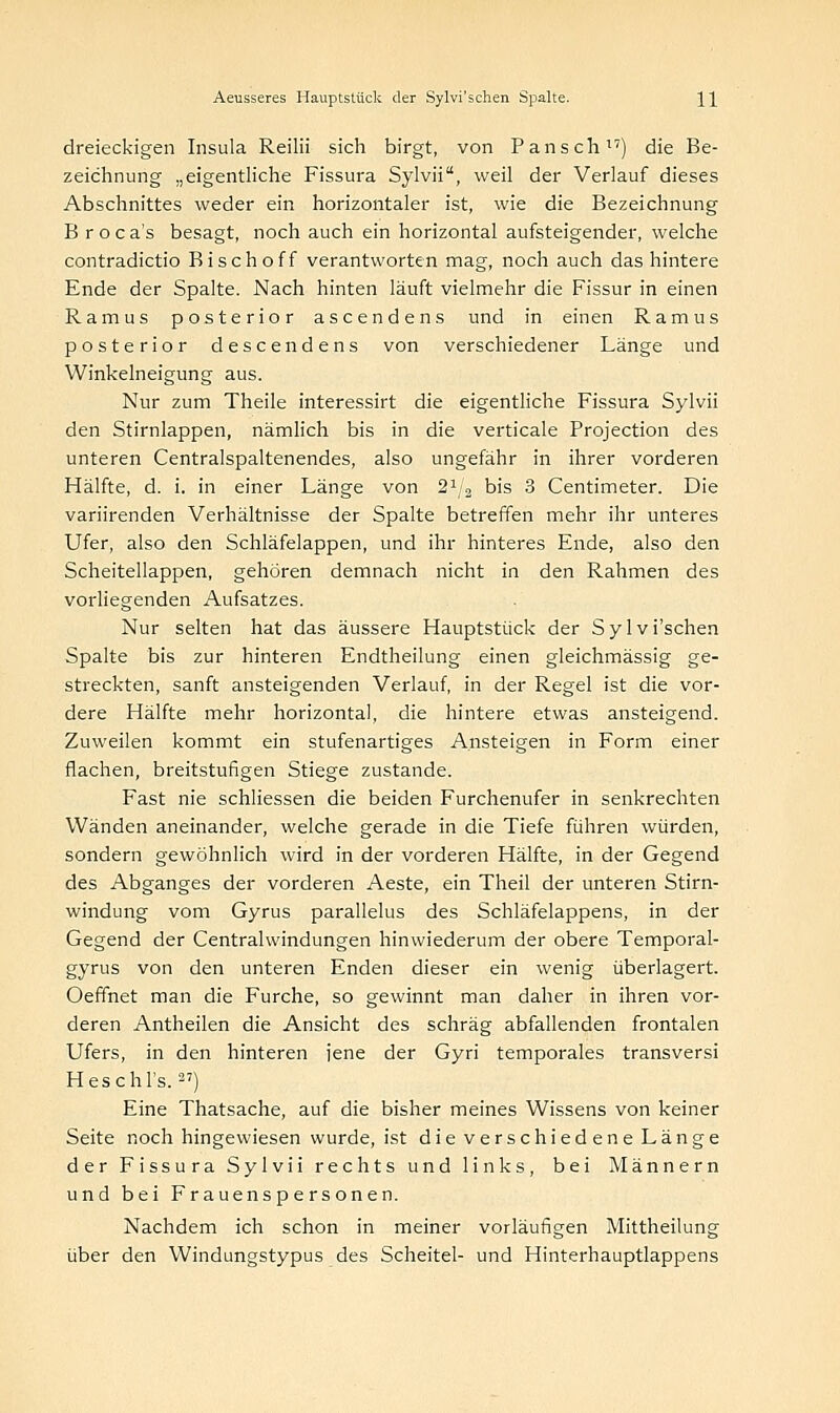 dreieckigen Insula Reilii sich birgt, von Pansch) die Be- zeichnung „eigentliche Fissura Sylvii, weil der Verlauf dieses Abschnittes weder ein horizontaler ist, wie die Bezeichnung B roca's besagt, noch auch ein horizontal aufsteigender, welche contradictio Bisch off verantworten mag, noch auch das hintere Ende der Spalte. Nach hinten läuft vielmehr die Fissur in einen Ramus posterior ascendens und in einen Ramus posterior descendens von verschiedener Länge und Winkelneigung aus. Nur zum Theile interessirt die eigentliche Fissura Sylvii den Stirnlappen, nämlich bis in die verticale Projection des unteren Centralspaltenendes, also ungefähr in ihrer vorderen Hälfte, d. i. in einer Länge von 21 3 bis 3 Centimeter. Die variirenden Verhältnisse der Spalte betreffen mehr ihr unteres Ufer, also den Schläfelappen, und ihr hinteres Ende, also den Scheitellappen, gehören demnach nicht in den Rahmen des vorliegenden Aufsatzes. Nur selten hat das äussere Hauptstiick der Sylvi'schen Spalte bis zur hinteren Endtheilung einen gleichmässig ge- streckten, sanft ansteigenden Verlauf, in der Regel ist die vor- dere Hälfte mehr horizontal, die hintere etwas ansteigend. Zuweilen kommt ein stufenartiges Ansteigen in Form einer flachen, breitstufigen Stiege zustande. Fast nie schliessen die beiden Furchenufer in senkrechten Wänden aneinander, welche gerade in die Tiefe führen würden, sondern gewöhnlich wird in der vorderen Hälfte, in der Gegend des Abganges der vorderen Aeste, ein Theil der unteren Stirn- windung vom Gyrus parallelus des Schläfelappens, in der Gegend der Centrahvindungen hinwiederum der obere Temporal- gyrus von den unteren Enden dieser ein wenig überlagert. Oeffnet man die Furche, so gewinnt man daher in ihren vor- deren Antheilen die Ansicht des schräg abfallenden frontalen Ufers, in den hinteren jene der Gyri temporales transversi Heschl's.27) Eine Thatsache, auf die bisher meines Wissens von keiner Seite noch hingewiesen wurde, ist die verschiedene Länge der Fissura Sylvii rechts und links, bei Männern und bei Frauenspersonen. Nachdem ich schon in meiner vorläufigen Mittheilung über den Windungstypus des Scheitel- und Hinterhauptlappens