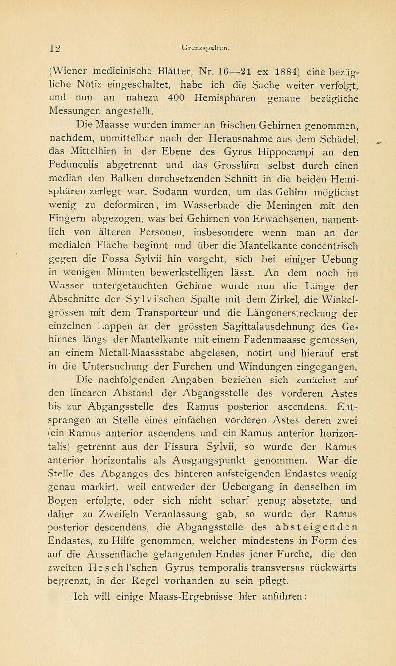 (Wiener medicinische Blätter, Nr. 16—21 ex 1884) eine bezüg- liche Notiz eingeschaltet, habe ich die Sache weiter verfolgt, und nun an nahezu 400 Hemisphären genaue bezügliche Messungen angestellt. Die Maasse wurden immer an frischen Gehirnen genommen, nachdem, unmittelbar nach der Herausnahme aus dem Schädel, das Mittelhirn in der Ebene des Gyrus Hippocampi an den Pedunculis abgetrennt und das Grosshirn selbst durch einen median den Balken durchsetzenden Schnitt in die beiden Hemi- sphären zerlegt war. Sodann wurden, um das Gehirn möglichst wenig zu deformiren, im Wasserbade die Meningen mit den Fingern abgezogen, was bei Gehirnen von Erwachsenen, nament- lich von älteren Personen, insbesondere wenn man an der medialen Fläche beginnt und über die Mantelkante concentrisch gegen die Fossa Sylvii hin vorgeht, sich bei einiger Uebung in wenigen Minuten bewerkstelligen lässt. An dem noch im Wasser untergetauchten Gehirne wurde nun die Länge der Abschnitte der Sylvi'schen Spalte mit dem Zirkel, die Winkel- grossen mit dem Transporteur und die Längenerstreckung der einzelnen Lappen an der grössten Sagittalausdehnung des Ge- hirnes längs der Mantelkante mit einem Fadenmaasse gemessen, an einem Metall-Maassstabe abgelesen, notirt und hierauf erst in die Untersuchung der Furchen und Windungen eingegangen. Die nachfolgenden Angaben beziehen sich zunächst auf den linearen Abstand der Abgangsstelle des vorderen Astes bis zur Abgangsstelle des Ramus posterior ascendens. Ent- sprangen an Stelle eines einfachen vorderen Astes deren zwei (ein Ramus anterior ascendens und ein Ramus anterior horizon- talis) getrennt aus der Fissura Sylvii, so wurde der Ramus anterior horizontalis als Ausgangspunkt genommen. War die Stelle des Abganges des hinteren aufsteigenden Endastes wenig genau markirt, weil entweder der Uebergang in denselben im Bogen erfolgte, oder sich nicht scharf genug absetzte, und daher zu Zweifeln Veranlassung gab, so wurde der Ramus posterior descendens, die Abgangsstelle des absteigenden Endastes, zu Hilfe genommen, welcher mindestens in Form des auf die Aussenfläche gelangenden Endes jener Furche, die den zweiten Heschl'schen Gyrus temporalis transversus rückwärts begrenzt, in der Regel vorhanden zu sein pflegt. Ich will einige Maass-Ergebnisse hier anführen: