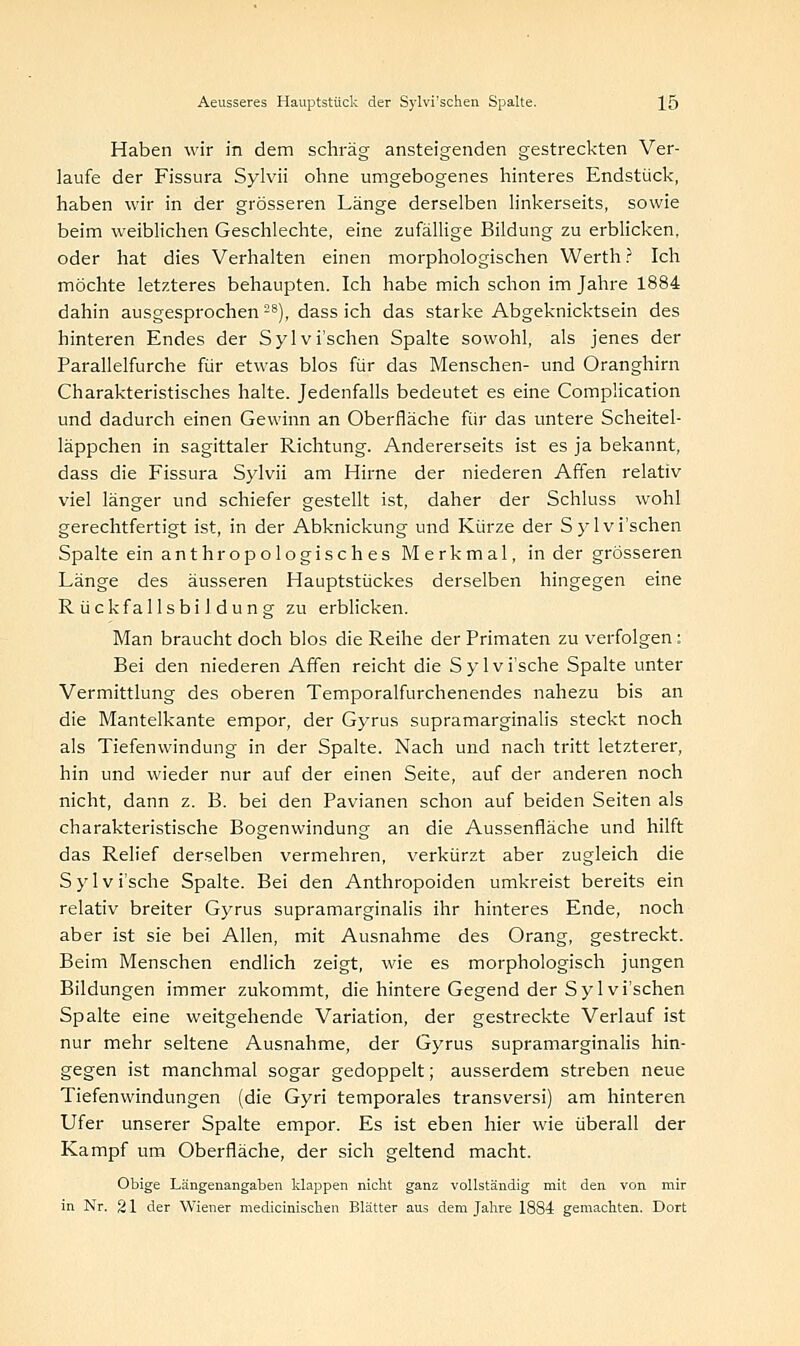 Haben wir in dem schräg ansteigenden gestreckten Ver- laufe der Fissura Sylvii ohne umgebogenes hinteres Endstück, haben wir in der grösseren Länge derselben linkerseits, sowie beim weiblichen Geschlechte, eine zufällige Bildung zu erblicken, oder hat dies Verhalten einen morphologischen Werth ? Ich möchte letzteres behaupten. Ich habe mich schon im Jahre 1884 dahin ausgesprochen 28), dass ich das starke Abgeknicktsein des hinteren Endes der Sylvi'schen Spalte sowohl, als jenes der Parallelfurche für etwas blos für das Menschen- und Oranghirn Charakteristisches halte. Jedenfalls bedeutet es eine Compücation und dadurch einen Gewinn an Oberfläche für das untere Scheitel- läppchen in sagittaler Richtung. Andererseits ist es ja bekannt, dass die Fissura Sylvii am Hirne der niederen Affen relativ viel länger und schiefer gestellt ist, daher der Schluss wohl gerechtfertigt ist, in der Abknickung und Kürze der Sylvi'schen Spalte ein anthropologisches Merkmal, in der grösseren Länge des äusseren Hauptstückes derselben hingegen eine RückfallsbiJdung zu erblicken. Man braucht doch blos die Reihe der Primaten zu verfolgen : Bei den niederen Affen reicht die Sylvi'sche Spalte unter Vermittlung des oberen Temporalfurchenendes nahezu bis an die Mantelkante empor, der Gyrus supramarginalis steckt noch als Tiefenwindung in der Spalte. Nach und nach tritt letzterer, hin und wieder nur auf der einen Seite, auf der anderen noch nicht, dann z. B. bei den Pavianen schon auf beiden Seiten als charakteristische Bogenwindung an die Aussenfläche und hilft das Relief derselben vermehren, verkürzt aber zugleich die Sylvi'sche Spalte. Bei den Anthropoiden umkreist bereits ein relativ breiter Gyrus supramarginalis ihr hinteres Ende, noch aber ist sie bei Allen, mit Ausnahme des Orang, gestreckt. Beim Menschen endlich zeigt, wie es morphologisch jungen Bildungen immer zukommt, die hintere Gegend der Sylvi'schen Spalte eine weitgehende Variation, der gestreckte Verlauf ist nur mehr seltene Ausnahme, der Gyrus supramarginalis hin- gegen ist manchmal sogar gedoppelt; ausserdem streben neue Tiefenwindungen (die Gyri temporales transversi) am hinteren Ufer unserer Spalte empor. Es ist eben hier wie überall der Kampf um Oberfläche, der sich geltend macht. Obige Längenangaben klappen nicht ganz vollständig mit den von mir in Nr. 21 der Wiener medicinischen Blätter aus dem Jahre 1884 gemachten. Dort