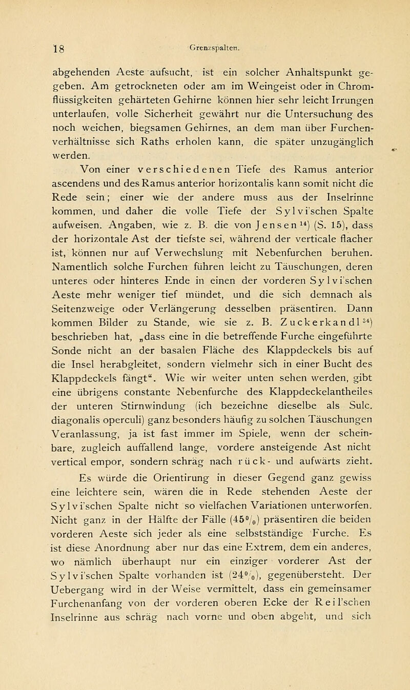 abgehenden Aeste aufsucht, ist ein solcher Anhaltspunkt ge- geben. Am getrockneten oder am im Weingeist oder in Chrom- flüssigkeiten gehärteten Gehirne können hier sehr leicht Irrungen unterlaufen, volle Sicherheit gewährt nur die Untersuchung des noch weichen, biegsamen Gehirnes, an dem man über Furchen- verhältnisse sich Raths erholen kann, die später unzugänglich werden. Von einer verschiedenen Tiefe des Ramus anterior ascendens und des Ramus anterior horizontalis kann somit nicht die Rede sein; einer wie der andere muss aus der Inselrinne kommen, und daher die volle Tiefe der Sylvi'schen Spalte aufweisen. Angaben, wie z. B. die von Jensen) (S. 15), dass der horizontale Ast der tiefste sei, während der verticale flacher ist, können nur auf Verwechslung mit Nebenfurchen beruhen. Namentlich solche Furchen führen leicht zu Täuschungen, deren unteres oder hinteres Ende in einen der vorderen Sy lvi'schen Aeste mehr weniger tief mündet, und die sich demnach als Seitenzweige oder Verlängerung desselben präsentiren. Dann kommen Bilder zu Stande, wie sie z. B. Z uckerkan dl34) beschrieben hat, „dass eine in die betreffende Furche eingeführte Sonde nicht an der basalen Fläche des Klappdeckels bis auf die Insel herabgleitet, sondern vielmehr sich in einer Bucht des Klappdeckels fängt. Wie wir weiter unten sehen werden, gibt eine übrigens constante Nebenfurche des Klappdeckelantheiles der unteren Stirnwindung (ich bezeichne dieselbe als Sulc. diagonalis operculi) ganz besonders häufig zu solchen Täuschungen Veranlassung, ja ist fast immer im Spiele, wenn der schein- bare, zugleich auffallend lange, vordere ansteigende Ast nicht vertical empor, sondern schräg nach rück- und aufwärts zieht. Es würde die Orientirung in dieser Gegend ganz gewiss eine leichtere sein, wären die in Rede stehenden Aeste der Sylvi'schen Spalte nicht so vielfachen Variationen unterworfen. Nicht ganz in der Hälfte der Fälle (45°/o) präsentiren die beiden vorderen Aeste sich jeder als eine selbstständige Furche. Es ist diese Anordnung aber nur das eine Extrem, dem ein anderes, wo nämlich überhaupt nur ein einziger vorderer Ast der Sylvi'schen Spalte vorhanden ist (24%), gegenübersteht. Der Uebergang wird in der Weise vermittelt, dass ein gemeinsamer Furchenanfang von der vorderen oberen Ecke der Reil'schen Inselrinne aus schräg nach vorne und oben abgeht, und sich