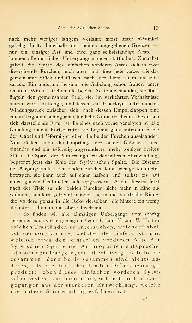 nach mehr weniger langem Verlaufe meist unter i?-Winkel gabelig theilt. Innerhalb der beiden angegebenen Grenzen — nur ein einziger Ast und zwei ganz selbstständige Aeste — können alle möglichen Uebergangsnuancen statthaben. Zunächst gabelt die Spitze des einfachen vorderen Astes sich in zwei divergirende Furchen, noch aber sind diese jede kürzer wie das gemeinsame Stück und führen nach der Tiefe zu in dasselbe zurück. Ein andermal beginnt die Gabelung schon früher, unter rechtem Winkel streben die beiden Aeste auseinander, sie über- flügeln den gemeinsamen Stiel, der im verkehrten Verhältnisse kürzer wird, an Länge, und fassen ein dreieckiges unterminirtes Windungsstück zwischen sich, nach dessen Emporklappen eine einem Trigonum subinguinale ähnliche Grube erscheint. Die aussen sich darstellende Figur ist die eines nach vorne geneigten Y. Die Gabelung macht Fortschritte; sie beginnt ganz unten am Stiele der Gabel und F-förmig streben die beiden Furchen auseinander. Nun rücken auch die Ursprünge der beiden Gabeläste aus- einander und ein £/-förmig abgerundetes mehr weniger breites Stück, die Spitze der Pars triangularis der unteren Stirnwindung, begrenzt jetzt das Knie der Sylvi'schen Spalte. Die Distanz der Abgangspunkte der beiden Furchen kann wenige Millimeter betragen, sie kann auch auf einen halben und selbst bis auf einen ganzen Centimeter sich vergrössern. Auch fliessen jetzt nach der Tiefe zu die beiden Furchen nicht mehr in Eine zu- sammen, sondern getrennt münden sie in die Reil'sche Rinne, die vordere genau in die Ecke derselben, die hintere ein wenig dahinter, schon in die obere Inselrinne. So finden wir alle allmäligen Uebergänge vom schräg liegenden nach vorne geneigten /zum Y, zum V, zum U. Unter solchen Umständen zu untersuchen, welcher Gabe 1- ast der constantere, welcher der tiefere ist, und welcher etwa dem einfachen vorderen Aste der Sylvi'schen Spalte der Anthropoiden entspreche, ist nach dem Dargelegten überflüssig: Alle beide zusammen, denn beide zusammen sind nichts an- deres, als die fortschreitenden D iffer en z irungs- producte eben dieses einfachen vorderen Sylvi- schen Astes, zusammenhängend mit und hervor- gegangen aus der stärkeren Entwicklung, welche die untere Stirnwindun erfahren hat.
