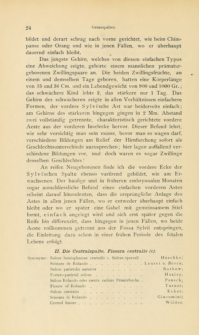 bildet und derart schräg nach vorne gerichtet, wie beim Chim- panse oder Orang und wie in jenen Fällen, wo er überhaupt dauernd einfach bleibt. Das jüngste Gehirn, welches von diesem einfachen Typus eine Abweichung zeigte, gehörte einem männlichen prämatur- geborenen Zwillingspaare an. Die beiden Zwillingsfrüchte, an einem und demselben Tage geboren, hatten eine Körperlänge von 35 und 36 Cm. und ein Lebendgewicht von 900 und 1000 Gr.; das schwächere Kind lebte 2, das stärkere nur 1 Tag. Das Gehirn des schwächeren zeigte in allen Verhältnissen einfachere Formen, der vordere Sylvi'sche Ast war beiderseits einfach; am Gehirne des stärkeren hingegen gingen in 2 Mm. Abstand zwei vollständig getrennte, charakteristisch gerichtete vordere Aeste aus der vorderen Inselecke hervor. Dieser Befund lehrt, wie sehr vorsichtig man sein müsse, bevor man es wagen darf, verschiedene Bildungen am Relief der Hirnfurchung sofort als Geschlechtsunterschiede anzusprechen ; hier lagen auffallend ver- schiedene Bildungen vor, und doch waren es sogar Zwillinge desselben Geschlechtes ! An reifer. Neugeborenen finde ich die vordere Ecke der Sylvi'schen Spalte ebenso variirend gebildet, wie am Er- wachsenen. Der häufige und in früheren embryonalen Monaten sogar ausschliessliche Befund eines einfachen vorderen Astes scheint darauf hinzudeuten, dass die ursprüngliche Anlage des Astes in allen jenen Fällen, wo er entweder überhaupt einfach bleibt oder wo er später eine Gabel mit gemeinsamem Stiel formt, einfach angelegt wird und sich erst später gegen die Reife hin differenzirt, dass hingegen in jenen Fällen, wo beide Aeste vollkommen getrennt aus der Fossa Sylvii entspringen, die Einleitung dazu schon in einer frühen Periode des fötalen Lebens erfolgt. IL Die Centralspalte, Fissura centralis (c). Synonyme: Sulcus hemisphaerae centralis s. Sulcus operculi . Huschke Scissure de Rolando Leuret u. Broca Sulcus parietalis anterior Barkow Postero-parietal sulcus Huxley Sulcus Rolando oder zweite radiäre Primärfurche . Pansch Fissure of Rolando Turner Sulcus centralis Ecker Scissura di Rolando '. . . . Giacomini Central fissure Wilder.