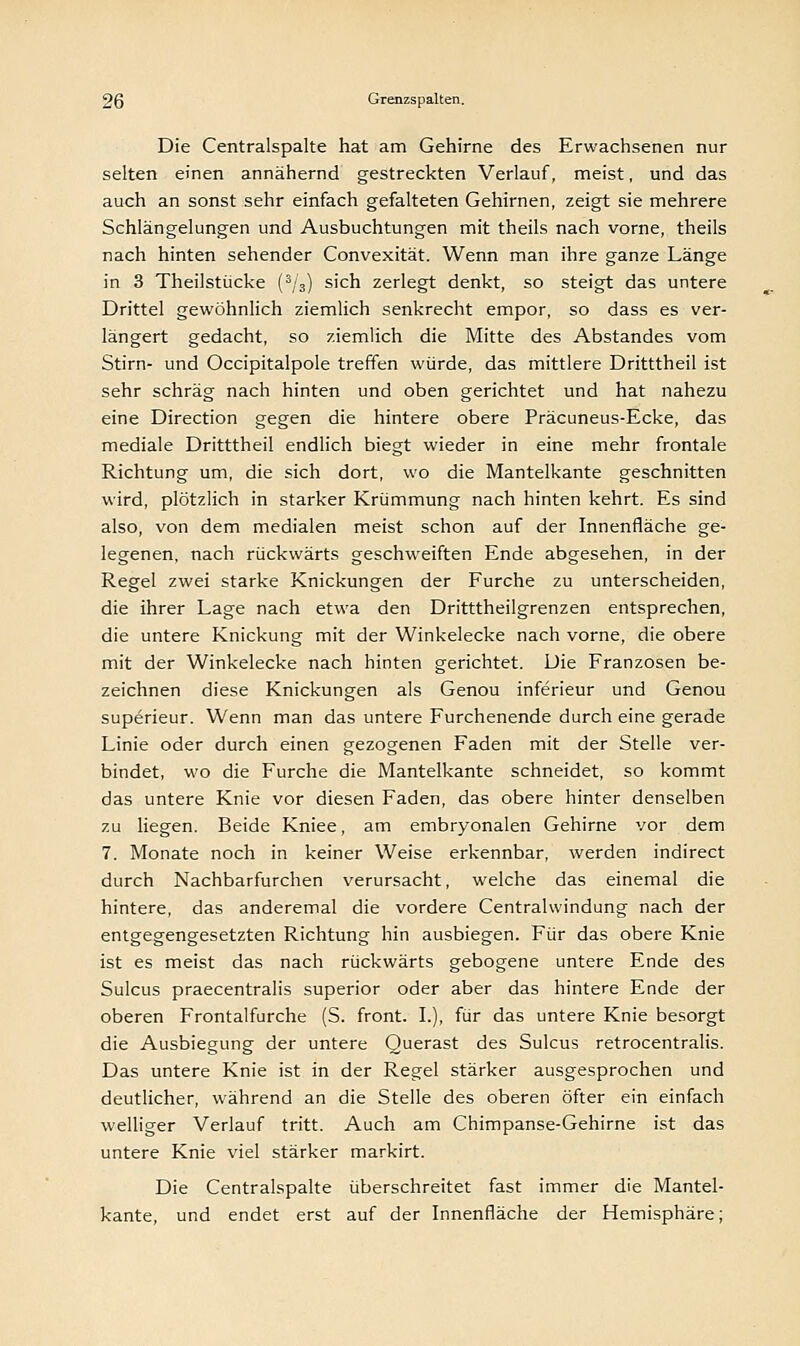 Die Centralspalte hat am Gehirne des Erwachsenen nur selten einen annähernd gestreckten Verlauf, meist, und das auch an sonst sehr einfach gefalteten Gehirnen, zeigt sie mehrere Schlängelungen und Ausbuchtungen mit theils nach vorne, theils nach hinten sehender Convexität. Wenn man ihre ganze Länge in 3 Theilstücke (3/3) sich zerlegt denkt, so steigt das untere Drittel gewöhnlich ziemlich senkrecht empor, so dass es ver- längert gedacht, so ziemlich die Mitte des Abstandes vom Stirn- und Occipitalpole treffen würde, das mittlere Dritttheil ist sehr schräg nach hinten und oben gerichtet und hat nahezu eine Direction gegen die hintere obere Präcuneus-Ecke, das mediale Dritttheil endlich biegt wieder in eine mehr frontale Richtung um, die sich dort, wo die Mantelkante geschnitten wird, plötzlich in starker Krümmung nach hinten kehrt. Es sind also, von dem medialen meist schon auf der Innenfläche ge- legenen, nach rückwärts geschweiften Ende abgesehen, in der Regel zwei starke Knickungen der Furche zu unterscheiden, die ihrer Lage nach etwa den Dritttheilgrenzen entsprechen, die untere Knickung mit der Winkelecke nach vorne, die obere mit der Winkelecke nach hinten gerichtet. Die Franzosen be- zeichnen diese Knickungen als Genou inferieur und Genou superieur. Wenn man das untere Furchenende durch eine gerade Linie oder durch einen gezogenen Faden mit der Stelle ver- bindet, wo die Furche die Mantelkante schneidet, so kommt das untere Knie vor diesen Faden, das obere hinter denselben zu liegen. Beide Kniee, am embryonalen Gehirne vor dem 7. Monate noch in keiner Weise erkennbar, werden indirect durch Nachbarfurchen verursacht, welche das einemal die hintere, das anderemal die vordere Centralwindung nach der entgegengesetzten Richtung hin ausbiegen. Für das obere Knie ist es meist das nach rückwärts gebogene untere Ende des Sulcus praecentralis superior oder aber das hintere Ende der oberen Frontalfurche (S. front. L), für das untere Knie besorgt die Ausbiegung der untere Ouerast des Sulcus retrocentralis. Das untere Knie ist in der Regel stärker ausgesprochen und deutlicher, während an die Stelle des oberen öfter ein einfach welliger Verlauf tritt. Auch am Chimpanse-Gehirne ist das untere Knie viel stärker markirt. Die Centralspalte überschreitet fast immer die Mantel- kante, und endet erst auf der Innenfläche der Hemisphäre;