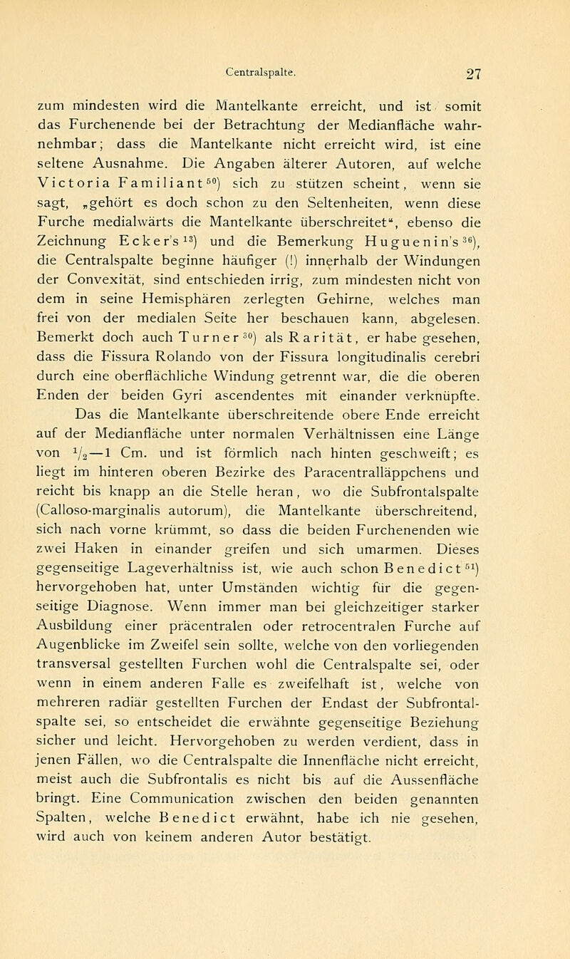 zum mindesten wird die Mantelkante erreicht, und ist somit das Furchenende bei der Betrachtung der Medianfläche wahr- nehmbar ; dass die Mantelkante nicht erreicht wird, ist eine seltene Ausnahme. Die Angaben älterer Autoren, auf welche Victoria Familiant60) sich zu stützen scheint, wenn sie sagt, „gehört es doch schon zu den Seltenheiten, wenn diese Furche medialwärts die Mantelkante überschreitet, ebenso die Zeichnung Ecker's13) und die Bemerkung Hugueni n's 3e), die Centralspalte beginne häufiger (!) innerhalb der Windungen der Convexität, sind entschieden irrig, zum mindesten nicht von dem in seine Hemisphären zerlegten Gehirne, welches man frei von der medialen Seite her beschauen kann, abgelesen. Bemerkt doch auch Turn er 30) als Rarität, er habe gesehen, dass die Fissura Rolando von der Fissura longitudinalis cerebri durch eine oberflächliche Windung getrennt war, die die oberen Enden der beiden Gyri ascendentes mit einander verknüpfte. Das die Mantelkante überschreitende obere Ende erreicht auf der Medianfläche unter normalen Verhältnissen eine Länge von 1/2 — 1 Cm. und ist förmlich nach hinten geschweift; es liegt im hinteren oberen Bezirke des Paracentralläppchens und reicht bis knapp an die Stelle heran, wo die Subfrontalspalte (Calloso-marginalis autorum), die Mantelkante überschreitend, sich nach vorne krümmt, so dass die beiden Furchenenden wie zwei Haken in einander greifen und sich umarmen. Dieses gegenseitige Lageverhältniss ist, wie auch schon B ene die t 51) hervorgehoben hat, unter Umständen wichtig für die gegen- seitige Diagnose. Wenn immer man bei gleichzeitiger starker Ausbildung einer präcentralen oder retrocentralen Furche auf Augenblicke im Zweifel sein sollte, welche von den vorliegenden transversal gestellten Furchen wohl die Centralspalte sei, oder wenn in einem anderen Falle es zweifelhaft ist, welche von mehreren radiär gestellten Furchen der Endast der Subfrontal- spalte sei, so entscheidet die erwähnte gegenseitige Beziehung sicher und leicht. Hervorgehoben zu werden verdient, dass in jenen Fällen, wo die Centralspalte die Innenfläche nicht erreicht, meist auch die Subfrontalis es nicht bis auf die Aussenfläche bringt. Eine Communication zwischen den beiden genannten Spalten, welche Benedict erwähnt, habe ich nie gesehen, wird auch von keinem anderen Autor bestätigt.