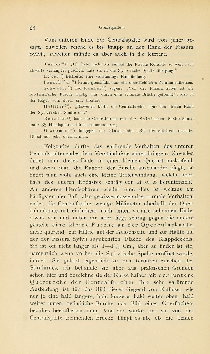 Vom unteren Ende der Centralspalte wird von jeher ge- sagt, zuweilen reiche es bis knapp an den Rand der Fissura Sylvii, zuweilen münde es aber auch in die letztere. Turner30): „Ich habe mehr als einmal die Fissura Rolando so weit nach abwärts verlängert gesehen, dass sie in die Sylvi'sche Spalte überging. Ecker13) bestreitet eine vollständige Einmündung. Pansch17 u. 21) kennt gleichfalls nur ein oberflächliches Zusammenfliessen. Schwalbe52) und Raub er32) sagen: „Von der Fissura Sylvii ist die Roland'sche Furche häufig nur durch eine schmale Brücke getrennt; also in der Regel wohl durch eine breitere. Hefftler83): „Bisweilen kerbt die Centralfurche sogar den oberen Rand der Sylvi'schen Spalte ein. Benedict42) fand die Centralfurche mit der Sylvi'schen Spalte 24mal unter 38 Hemisphären direct communiciren, Giacomini22) hingegen nur 21mal unter 336 Hemisphären, darunter 13mal nur sehr oberflächlich. Folgendes dürfte das variirende Verhalten des unteren Centralspaltenendes dem Verständnisse näher bringen: Zuweilen findet man dieses Ende in einen kleinen Querast auslaufend, und wenn man die Ränder der Furche auseinander biegt, so findet man wohl auch eine kleine Tiefenwindung, welche ober- halb des queren Endastes schräg von A zu B herunterzieht. An anderen Hemisphären wieder (und dies ist weitaus am häufigsten der Fall, also gewissermassen das normale Verhalten) endet die Centralfurche wenige Millimeter oberhalb der Oper- culumkante mit einfachem nach unten vorne sehenden Ende, etwas vor und unter ihr aber liegt schräg gegen die erstere gestellt eine kleine Furche an der Opercularkante, diese querend, zur Hälfte auf der Aussenseite und zur Hälfte auf der der Fissura Sylvii zugekehrten Fläche des Klappdeckels. Sie ist oft nicht länger als 1—l1^ Cm., aber zu finden ist sie, namentlich wenn vorher die Sylvi'sche Spalte eröffnet wurde, immer. Sie gehört eigentlich zu den tertiären Furchen des Stirnhirnes, ich behandle sie aber aus praktischen Gründen schon hier und bezeichne sie der Kürze halber mit ctr (untere Querfurche der Centralfurche). Ihre sehr variirende Ausbildung ist für das Bild dieser Gegend von Einfluss, wie nur je eine bald längere, bald kürzere, bald weiter oben, bald weiter unten befindliche Furche das Bild eines Oberflächen- bezirkes beeinflussen kann. Von der Stärke der sie von der Centralspalte trennenden Brücke hängt es ab, ob die beiden