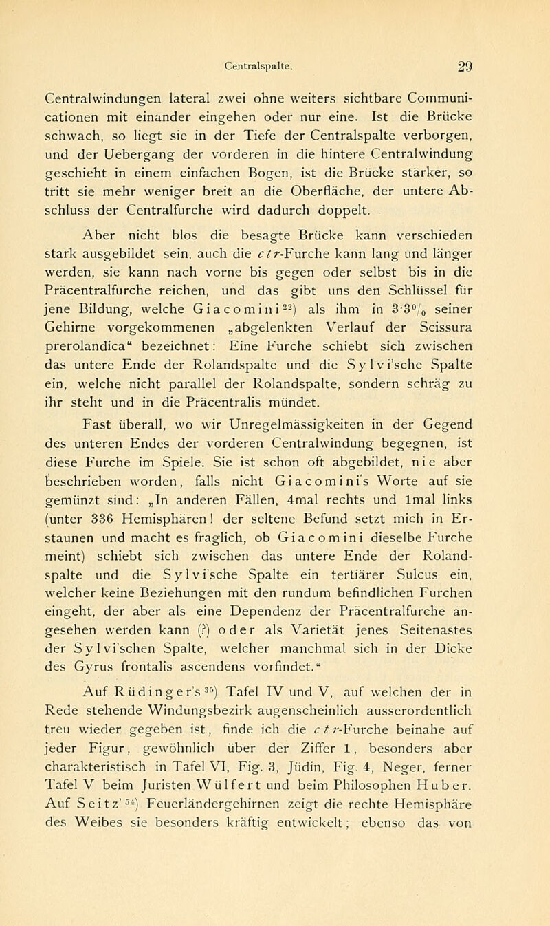 Centralwindungen lateral zwei ohne weiters sichtbare Communi- cationen mit einander eingehen oder nur eine. Ist die Brücke schwach, so liegt sie in der Tiefe der Centralspalte verborgen, und der Uebergang der vorderen in die hintere Centralwindung geschieht in einem einfachen Bogen, ist die Brücke stärker, so tritt sie mehr weniger breit an die Oberfläche, der untere Ab- schluss der Centralfurche wird dadurch doppelt. Aber nicht blos die besagte Brücke kann verschieden stark ausgebildet sein, auch die ctr-Furche kann lang und länger werden, sie kann nach vorne bis gegen oder selbst bis in die Präcentralfurche reichen, und das gibt uns den Schlüssel für jene Bildung, welche Giacomini22) als ihm in 3-3°/0 seiner Gehirne vorgekommenen „abgelenkten Verlauf der Scissura prerolandica bezeichnet: Eine Furche schiebt sich zwischen das untere Ende der Rolandspalte und die Sylvi'sche Spalte ein, welche nicht parallel der Rolandspalte, sondern schräg zu ihr steht und in die Präcentralis mündet. Fast überall, wo wir Unregelmässigkeiten in der Gegend des unteren Endes der vorderen Centralwindung begegnen, ist diese Furche im Spiele. Sie ist schon oft abgebildet, nie aber beschrieben worden, falls nicht Giacomini's Worte auf sie gemünzt sind: „In anderen Fällen, 4mal rechts und lmal links (unter 336 Hemisphären! der seltene Befund setzt mich in Er- staunen und macht es fraglich, ob Giacomini dieselbe Furche meint) schiebt sich zwischen das untere Ende der Roland- spalte und die Sylvi'sche Spalte ein tertiärer Sulcus ein, welcher keine Beziehungen mit den rundum befindlichen Furchen eingeht, der aber als eine Dependenz der Präcentralfurche an- gesehen werden kann (?) oder als Varietät jenes Seitenastes der Sylvi'schen Spalte, welcher manchmal sich in der Dicke des Gyrus frontalis ascendens vorfindet. Auf Rüdin ger's 35) Tafel IV und V, auf welchen der in Rede stehende Windungsbezirk augenscheinlich ausserordentlich treu wieder gegeben ist, finde ich die c t ;--Furche beinahe auf jeder Figur, gewöhnlich über der Ziffer 1, besonders aber charakteristisch in Tafel VI, Fig. 3, Jüdin, Fig. 4, Neger, ferner Tafel V beim Juristen Wülfert und beim Philosophen Hub er. Auf Seitz'64) Feuerländergehirnen zeigt die rechte Hemisphäre des Weibes sie besonders kräftig entwickelt; ebenso das von