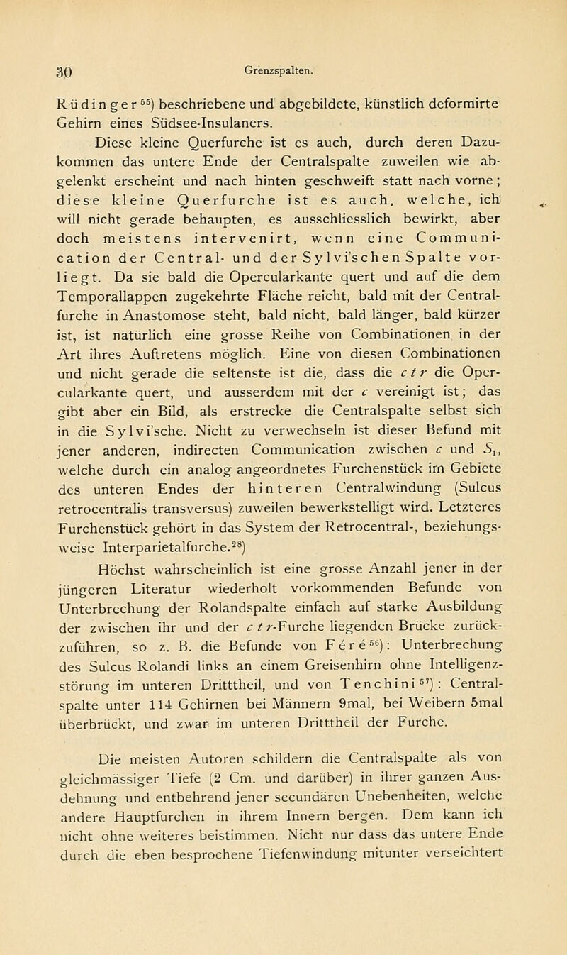 R ü d i n g e r 66) beschriebene und abgebildete, künstlich deformirte Gehirn eines Südsee-Insulaners. Diese kleine Querfurche ist es auch, durch deren Dazu- kommen das untere Ende der Centralspalte zuweilen wie ab- gelenkt erscheint und nach hinten geschweift statt nach vorne; diese kleine Querfurche ist es auch, welche, ich will nicht gerade behaupten, es ausschliesslich bewirkt, aber doch meistens intervenirt, wenn eine Communi- cation der Central- und derSylvi'schenSpalte vor- liegt. Da sie bald die Opercularkante quert und auf die dem Temporallappen zugekehrte Fläche reicht, bald mit der Central- furche in Anastomose steht, bald nicht, bald länger, bald kürzer ist, ist natürlich eine grosse Reihe von Combinationen in der Art ihres Auftretens möglich. Eine von diesen Combinationen und nicht gerade die seltenste ist die, dass die c t r die Oper- cularkante quert, und ausserdem mit der c vereinigt ist; das gibt aber ein Bild, als erstrecke die Centralspalte selbst sich in die Sylvi'sche. Nicht zu verwechseln ist dieser Befund mit jener anderen, indirecten Communication zwischen c und Slt welche durch ein analog angeordnetes Furchenstück irn Gebiete des unteren Endes der hinteren Centralwindung (Sulcus retrocentralis transversus) zuweilen bewerkstelligt wird. Letzteres Furchenstück gehört in das System der Retrocentral-, beziehungs- weise Interparietalfurche.28) Höchst wahrscheinlich ist eine grosse Anzahl jener in der jüngeren Literatur wiederholt vorkommenden Befunde von Unterbrechung der Rolandspalte einfach auf starke Ausbildung der zwischen ihr und der c t r-Furche liegenden Brücke zurück- zuführen, so z. B. die Befunde von FereS6): Unterbrechung des Sulcus Rolandi links an einem Greisenhirn ohne Intelligenz- störung im unteren Dritttheil, und von Tenchini67): Central- spalte unter 114 Gehirnen bei Männern 9mal, bei Weibern 5mal überbrückt, und zwar im unteren Dritttheil der Furche. Die meisten Autoren schildern die Centralspalte als von gleichmässiger Tiefe (2 Cm. und darüber) in ihrer ganzen Aus- dehnung und entbehrend jener secundären Unebenheiten, welche andere Hauptfurchen in ihrem Innern bergen. Dem kann ich nicht ohne weiteres beistimmen. Nicht nur dass das untere Ende durch die eben besprochene Tiefenwindung mitunter verseichtert