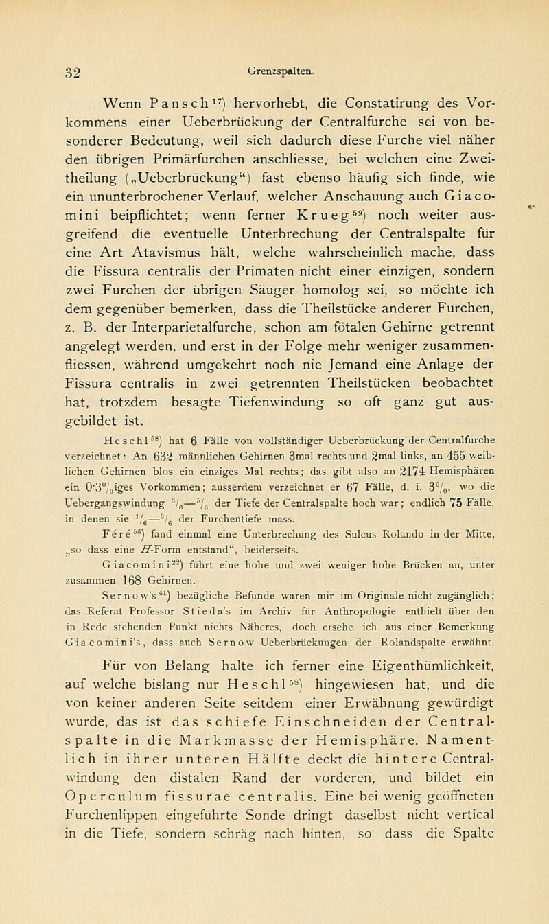 Wenn Pansch17) hervorhebt, die Constatirung des Vor- kommens einer Ueberbrückung der Centralfurche sei von be- sonderer Bedeutung, weil sich dadurch diese Furche viel näher den übrigen Primärfurchen anschliesse, bei welchen eine Zwei- theilung („Ueberbrückung) fast ebenso häufig sich finde, wie ein ununterbrochener Verlauf, welcher Anschauung auch Giaco- mini beipflichtet; wenn ferner Krueg69) noch weiter aus- greifend die eventuelle Unterbrechung der Centralspalte für eine Art Atavismus hält, welche wahrscheinlich mache, dass die Fissura centralis der Primaten nicht einer einzigen, sondern zwei Furchen der übrigen Säuger homolog sei, so möchte ich dem gegenüber bemerken, dass die Theilstücke anderer Furchen, z. B. der Interparietalfurche, schon am fötalen Gehirne getrennt angelegt werden, und erst in der Folge mehr weniger zusammen- fliessen, während umgekehrt noch nie Jemand eine Anlage der Fissura centralis in zwei getrennten Theilstücken beobachtet hat, trotzdem besagte Tiefenwindung so oft ganz gut aus- gebildet ist. H e s c h 158) hat 6 Fälle von vollständiger Ueberbrückung der Centralfurche verzeichnet: An 632 männlichen Gehirnen 3mal rechts und 2mal links, an 455 weib- lichen Gehirnen blos ein einziges Mal rechts; das gibt also an 2174 Hemisphären ein 0'3°/oiges Vorkommen; ausserdem verzeichnet er 67 Fälle, d. i. 3°/0, wo die Uebergangswindung 3/ß—5/6 der Tiefe der Centralspalte hoch war; endlich 75 Fälle, in denen sie J/6—3/6 der Furchentiefe mass. Fere56) fand einmal eine Unterbrechung des Sulcus Rolando in der Mitte, „so dass eine //Torrn entstand, beiderseits. Giacomini22) fuhrt eine hohe und zwei weniger hohe Brücken an, unter zusammen 168 Gehirnen. Sernow's) bezügliche Befunde waren mir im Originale nicht zugänglich; das Referat Professor Stieda's im Archiv für Anthropologie enthielt über den in Rede stehenden Punkt nichts Näheres, doch ersehe ich aus einer Bemerkung Giacomini's, dass auch Sernow Ueberbrückungen der Rolandspalte erwähnt. Für von Belang halte ich ferner eine Eigenthümlichkeit, auf welche bislang nur Heschl58) hingewiesen hat, und die von keiner anderen Seite seitdem einer Erwähnung gewürdigt wurde, das ist das schiefe Einschneiden der Central- spalte in die Markmasse der Hemisphäre. Nament- lich in ihrer unteren Hälfte deckt die hintere Central- windung den distalen Rand der vorderen, und bildet ein Operculum fissurae centralis. Eine bei wenig geöffneten Furchenlippen eingeführte Sonde dringt daselbst nicht vertical in die Tiefe, sondern schräg nach hinten, so dass die Spalte