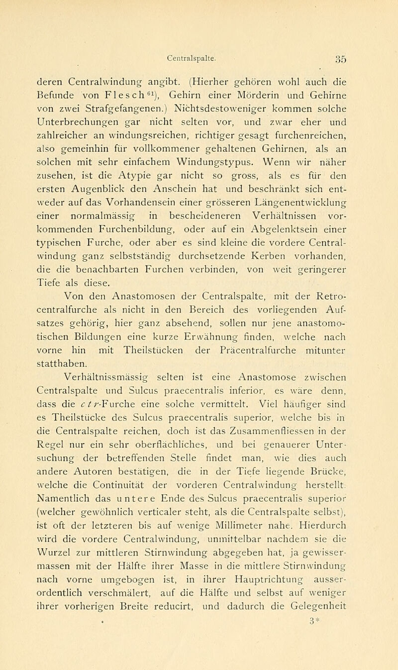 deren Centralwindung angibt. (Hierher gehören wohl auch die Befunde von Fleseh61), Gehirn einer Mörderin und Gehirne von zwei Strafgefangenen.) Nichtsdestoweniger kommen solche Unterbrechungen gar nicht selten vor, und zwar eher und zahlreicher an windungsreichen, richtiger gesagt furchenreichen, also gemeinhin für vollkommener gehaltenen Gehirnen, als an solchen mit sehr einfachem Windungstypus. Wenn wir näher zusehen, ist die Atypie gar nicht so gross, als es für den ersten Augenblick den Anschein hat und beschränkt sich ent- weder auf das Vorhandensein einer grösseren Längenentwicklung einer normalmässig in bescheideneren Verhältnissen vor- kommenden Furchenbildung, oder auf ein Abgelenktsein einer typischen Furche, oder aber es sind kleine die vordere Central- windung ganz selbstständig durchsetzende Kerben vorhanden, die die benachbarten Furchen verbinden, von weit geringerer Tiefe als diese. Von den Anastomosen der Centralspalte, mit der Retro- centralfurche als nicht in den Bereich des vorliegenden Auf- satzes gehörig, hier ganz absehend, sollen nur jene anastomo- tischen Bildungen eine kurze Erwähnung finden, welche nach vorne hin mit Theilstücken der Präcentralfurche mitunter statthaben. Verhältnissmässig selten ist eine Anastomose zwischen Centralspalte und Sulcus praecentralis inferior, es wäre denn, dass die c^r-Furche eine solche vermittelt. Viel häufiger sind es Theilstücke des Sulcus praecentralis superior, welche bis in die Centralspalte reichen, doch ist das Zusammenfliessen in der Regel nur ein sehr oberflächliches, und bei genauerer Unter- suchung der betreffenden Stelle findet man, wie dies auch andere Autoren bestätigen, die in der Tiefe liegende Brücke, welche die Continuität der vorderen Centralwindung herstellt. Namentlich das untere Ende des Sulcus praecentralis superior (welcher gewöhnlich verticaler steht, als die Centralspalte selbst), ist oft der letzteren bis auf wenige Millimeter nahe. Hierdurch wird die vordere Centralwindung, unmittelbar nachdem sie die Wurzel zur mittleren Stirnwindung abgegeben hat, ja gewisser- massen mit der Hälfte ihrer Masse in die mittlere Stirnwindung nach vorne umgebogen ist, in ihrer Hauptrichtung ausser- ordentlich verschmälert, auf die Hälfte und selbst auf weniger ihrer vorherigen Breite reducirt, und dadurch die Gelegenheit