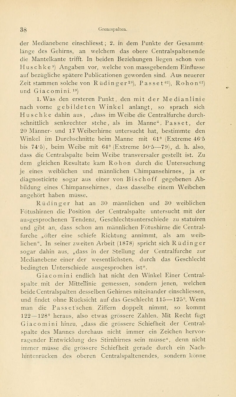 der Medianebene einschliesst; 2. in dem Punkte der Gesammt- länge des Gehirns, an welchem das obere Centralspaltenende die Mantelkante trifft. In beiden Beziehungen liegen schon von Huschke9) Angaben vor, welche von massgebendem Einflüsse auf bezügliche spätere Publicationen geworden sind. Aus neuerer Zeit stammen solche von Rüdinger29), Passet62), Rohon63) und Giacomini. 19) l.Was den ersteren Punkt, den mit der Medianlinie nach vorne gebildeten Winkel anlangt, so sprach sich Huschke dahin aus, „dass im Weibe die Centralfurche durch- schnittlich senkrechter stehe, als im Manne. Passet, der 20 Männer- und 17 Weiberhirne untersucht hat, bestimmte den Winkel im Durchschnitte beim Manne mit 61° (Extreme 465 bis 74-5), beim Weibe mit 64° (Extreme 50'5—79), d. h. also, dass die Centralspalte beim Weibe transversaler gestellt ist. Zu dem gleichen Resultate kam Rohon durch die Untersuchung je eines weiblichen und männlichen Chimpansehirnes, ja er diagnosticirte sogar aus einer von Bischoff gegebenen Ab- bildung eines Chimpansehirnes, dass dasselbe einem Weibchen angehört haben müsse. Rüdinger hat an 30 männlichen und 30 weiblichen Fötushirnen die Position der Centralspalte untersucht mit der ausgesprochenen Tendenz, Geschlechtsunterschiede zu statuiren und gibt an, dass schon am männlichen Fötushirne die Central- furche „öfter eine schiefe Richtung annimmt, als am weib- lichen. In seiner zweiten Arbeit (1878) spricht sich R ü din ger sogar dahin aus, „dass in der Stellung der Centralfurche zur Medianebene einer der wesentlichsten, durch das Geschlecht bedingten Unterschiede ausgesprochen ist. Giacomini endlich hat nicht den Winkel Einer Central- spalte. mit der Mittellinie gemessen, sondern jenen, welchen beide Centralspalten desselben Gehirnes miteinander einschliessen, und findet ohne Rücksicht auf das Geschlecht 115—125°. Wenn man die Passet'schen Ziffern doppelt nimmt, so kommt 122 —128° heraus, also etwas grössere Zahlen. Mit Recht fügt Giacomini hinzu, „dass die grössere Schiefheit der Central- spalte des Mannes durchaus nicht immer ein Zeichen hervor- ragender Entwicklung des Stirnhirnes sein müsse, denn nicht immer müsse die grössere Schiefheit gerade durch ein Nach- hintenrücken des oberen Centralspaltenendes, sondern könne