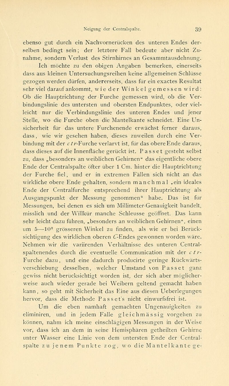 ebenso gut durch ein Nachvornerücken des unteren Endes der- selben bedingt sein; der letztere Fall bedeute aber nicht Zu- nahme, sondern Verlust des Stirnhirnes an Gesammtausdehnung. Ich möchte zu den obigen Angaben bemerken, einerseits dass aus kleinen Untersuchungsreihen keine allgemeinen Schlüsse gezogen werden dürfen, andererseits, dass für ein exactes Resultat sehr viel darauf ankommt, wie der Winkel gemessen wird: Ob die Hauptrichtung der Furche gemessen wird, ob die Ver- bindungslinie des untersten und obersten Endpunktes, oder viel- leicht nur die Verbindungslinie des unteren Endes und jener Stelle, wo die Furche oben die Mantelkante schneidet. Eine Un- sicherheit für das untere Furchenende erwächst ferner daraus, dass, wie wir gesehen haben, dieses zuweilen durch eine Ver- bindung mit der et r-Furche verlarvt ist, für das obere Ende daraus, dass dieses auf die Innenfläche gerückt ist. Passet gesteht selbst zu, dass „besonders an weiblichen Gehirnen das eigentliche obere Ende der Centralspalte öfter über 1 Cm. hinter die Hauptrichtung der Furche fiel, und er in extremen Fällen sich nicht an das wirkliche obere Ende gehalten, sondern manchmal „ein ideales Ende der Centralfurche entsprechend ihrer Hauptrichtung als Ausgangspunkt der Messung genommen habe. Das ist für Messungen, bei denen es sich um Millimeter-Genauigkeit handelt, misslich und der Willkür manche Schleusse geöffnet. Das kann sehr leicht dazu führen, „besonders an weiblichen Gehirnen, einen um 5—10° grösseren Winkel zu finden, als wie er bei Berück- sichtigung des wirklichen oberen C-Endes gewonnen worden wäre. Nehmen wir die variirenden Verhältnisse des unteren Central- spaltenendes durch die eventuelle Communication mit der c t r- Furche dazu, und eine dadurch producirte geringe Rückwärts- verschiebung desselben, welcher Umstand von Passet ganz gewiss nicht berücksichtigt worden ist, der sich aber möglicher- weise auch wieder gerade bei Weibern geltend gemacht haben kann, so geht mit Sicherheit das Eine aus diesen Ueberlegungen hervor, dass die Methode Passet's nicht einwurfsfrei ist. Um die eben namhaft gemachten Ungenauigkeiten zu eliminiren, und in jedem Falle gleichmässig vorgehen zu können, nahm ich meine einschlägigen Messungen in der Weise vor, dass ich an dem in seine Hemisphären getheilten Gehirne unter Wasser eine Linie von dem untersten Ende der Central- spalte zu jenem Punkte zog, wo die Mantelkante ge-