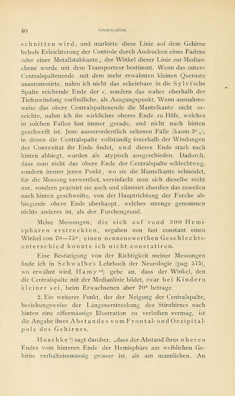 schnitten wird, und markirte diese Linie auf dem Gehirne behufs Erleichterung der Controle durch Andrücken eines Fadens oder einer Metallstabkante ; der Winkel dieser Linie zur Median- ebene wurde mit dem Transporteur bestimmt. Wenn das untere Centralspaltenende mit dem mehr erwähnten kleinen Queraste anastomosirte, nahm ich nicht das scheinbare in die Sylvi'sche Spalte reichende Ende der c, sondern das wahre oberhalb der Tiefenwindung vorfindliche, als Ausgangspunkt. Wenn ausnahms- weise das obere Centralspaltenende die Mantelkante nicht er- reichte, nahm ich ihr wirkliches oberes Ende zu Hilfe, welches in solchen Fällen fast immer gerade, und nicht nach hinten geschweift ist. Jene ausserordentlich seltenen Fälle (kaum 3°/0), in denen die Centralspalte vollständig innerhalb der Windungen der Convexität ihr Ende findet, und dieses Ende stark nach hinten abbiegt, wurden als atypisch ausgeschieden. Dadurch, dass man nicht das obere Ende der Centralspalte schlechtweg, sondern immer jenen Punkt, wo sie die Mantelkante schneidet, für die Messung verwerthet, vereinfacht man sich dieselbe nicht nur, sondern präcisirt sie auch und eliminirt überdies das zuweilen nach hinten geschweifte, von der Hauptrichtung der Furche ab- biegende obere Ende überhaupt, welches strenge genommen nichts anderes ist, als der Furchengrund. Meine Messungen, die sich auf rund 300 Hemi- sphären erstreckten, ergaben nun fast constant einen Winkel von 70—75°; einen nennenswerthen Geschlechts- unterschied konnte ich nicht constatiren. Eine Bestätigung von der Richtigkeit meiner Messungen finde ich in Schwalbe's Lehrbuch der Neurologie (pag. 575), wo erwähnt wird, Hamy64) gebe an, dass der Winkel, den die Centralspalte mit der Medianlinie bildet, zwar bei Kindern kleiner sei, beim Erwachsenen aber 70° betrage. 2. Ein weiterer Punkt, der der Neigung der Centralspalte, beziehungsweise der Längenerstreckung des Stirnhirnes nach hinten eine ziffermässige Illustration zu verleihen vermag, ist die Angabe ihres AbstandesvomFrontal-undOccipital- pole des Gehirnes. Huschke9) sagt darüber, „dass der Abstand ihres oberen Endes vom hinteren Ende der Hemisphäre am weiblichen Ge- hirne verhältnissmässig grösser ist, als am männlichen. An