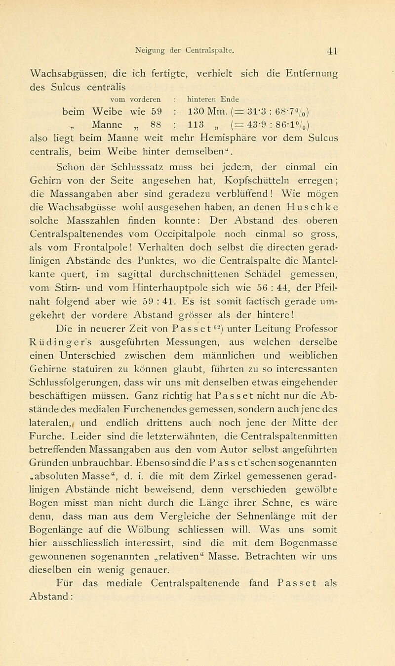 Wachsabgiissen, die ich fertigte, verhielt sich die Entfernung des Sulcus centralis vom vorderen beim Weibe wie 59 Manne „ 88 hinteren Ende 130 Mm. (=31-3 : 68-7%) 113 „ (=43-9 : 86-1%) also liegt beim Manne weit mehr Hemisphäre vor dem Sulcus centralis, beim Weibe hinter demselben. Schon der Schlusssatz muss bei jedem, der einmal ein Gehirn von der Seite angesehen hat, Kopfschütteln erregen; die Massangaben aber sind geradezu verblüffend ! Wie mögen die Wachsabgüsse wohl ausgesehen haben, an denen Huschke solche Masszahlen finden konnte: Der Abstand des oberen Centralspaltenendes vom Occipitalpole noch einmal so gross, als vom Frontalpole! Verhalten doch selbst die directen gerad- linigen Abstände des Punktes, wo die Centralspalte die Mantel- kante quert, im sagittal durchschnittenen Schädel gemessen, vom Stirn- und vom Hinterhauptpole sich wie 56 : 44, der Pfeil- naht folgend aber wie 59 : 41. Es ist somit factisch gerade um- gekehrt der vordere Abstand grösser als der hintere! Die in neuerer Zeit von Passet62) unter Leitung Professor Rüdinger's ausgeführten Messungen, aus welchen derselbe einen Unterschied zwischen dem männlichen und weiblichen Gehirne statuiren zu können glaubt, führten zu so interessanten Schlussfolgerungen, dass wir uns mit denselben etwas eingehender beschäftigen müssen. Ganz richtig hat Passet nicht nur die Ab- stände des medialen Furchenendes gemessen, sondern auch jene des lateralen,, und endlich drittens auch noch jene der Mitte der Furche. Leider sind die letzterwähnten, die Centralspaltenmitten betreffenden Massangaben aus den vom Autor selbst angeführten Gründen unbrauchbar. Ebenso sind die Passe t'schen sogenannten „absoluten Masse, d. i. die mit dem Zirkel gemessenen gerad- linigen Abstände nicht beweisend, denn verschieden gewölbte Bogen misst man nicht durch die Länge ihrer Sehne, es wäre denn, dass man aus dem Vergleiche der Sehnenlänge mit der Bogenlänge auf die Wölbung schliessen will. Was uns somit hier ausschliesslich interessirt, sind die mit dem Bogenmasse gewonnenen sogenannten „relativen Masse. Betrachten wir uns dieselben ein wenig genauer. Für das mediale Centralspaltenende fand Passet als Abstand: