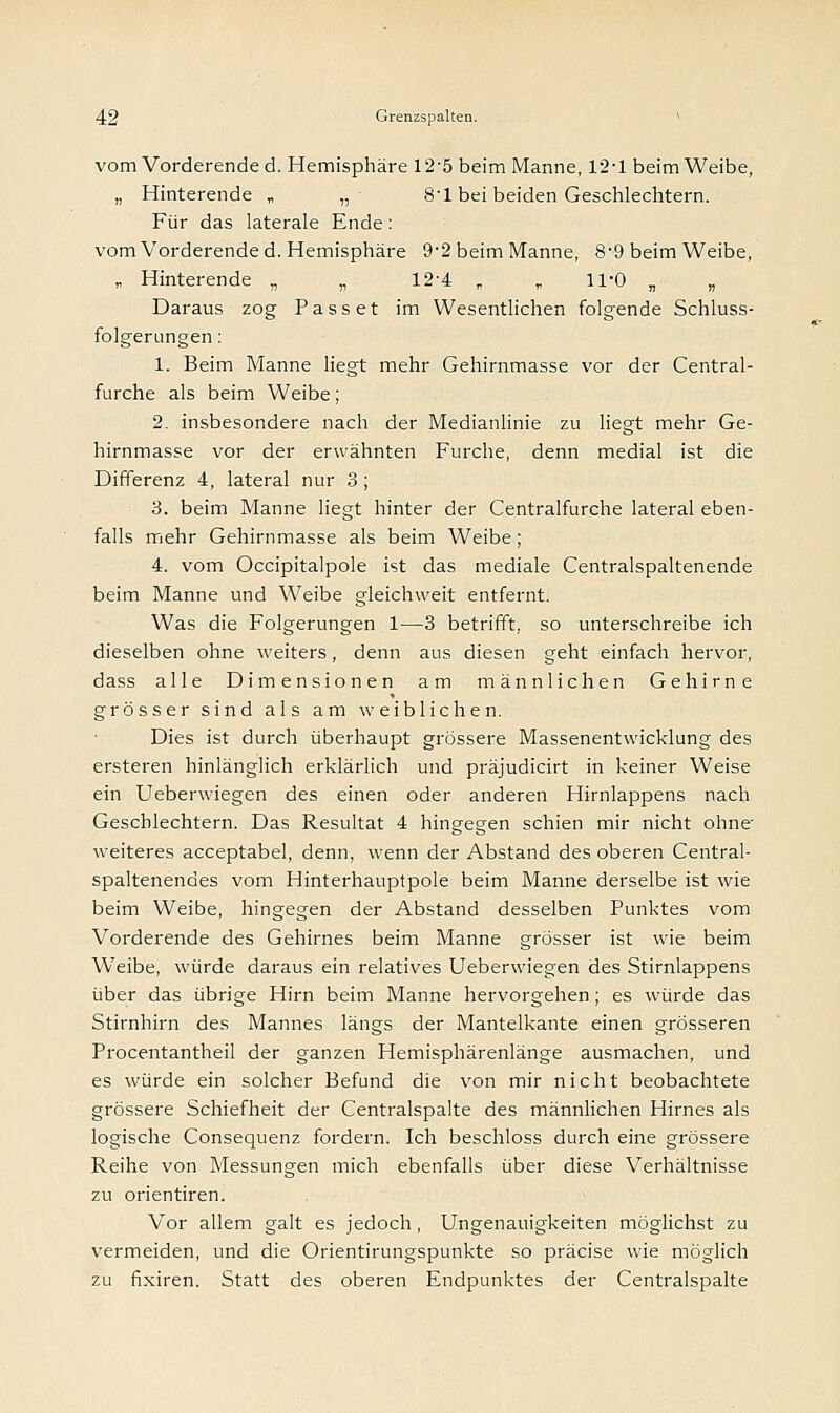 vom Vorderende d. Hemisphäre 12-5 beim Manne, 12-1 beim Weibe, „ Hinterende „ „■ 8-l bei beiden Geschlechtern. Für das laterale Ende : vom Vorderende d. Hemisphäre 9-2 beim Manne, 8-9 beim Weibe, „ Hinterende „ „ 12'4 „ „ 11-0 „ „ Daraus zog Passet im Wesentlichen folgende Schluss- folgerungen : 1. Beim Manne liegt mehr Gehirnmasse vor der Central- furche als beim Weibe; 2. insbesondere nach der Medianlinie zu liegt mehr Ge- hirnmasse vor der erwähnten Furche, denn medial ist die Differenz 4, lateral nur 3 ; 3. beim Manne liegt hinter der Centralfurche lateral eben- falls mehr Gehirnmasse als beim Weibe; 4. vom Occipitalpole ist das mediale Centralspaltenende beim Manne und Weibe gleichweit entfernt. Was die Folgerungen 1—3 betrifft, so unterschreibe ich dieselben ohne weiters, denn aus diesen geht einfach hervor, dass alle Dimensionen am männlichen Gehirne grösser sind als am weiblichen. Dies ist durch überhaupt grössere Massenentwicklung des ersteren hinlänglich erklärlich und präjudicirt in keiner Weise ein Ueberwiegen des einen oder anderen Hirnlappens nach Geschlechtern. Das Resultat 4 hingegen schien mir nicht ohne weiteres acceptabel, denn, wenn der Abstand des oberen Central- spaltenendes vom Hinterhauptpole beim Manne derselbe ist wie beim Weibe, hingegen der Abstand desselben Punktes vom Vorderende des Gehirnes beim Manne grösser ist wie beim Weibe, würde daraus ein relatives Ueberwiegen des Stirnlappens über das übrige Hirn beim Manne hervorgehen; es würde das Stirnhirn des Mannes längs der Mantelkante einen grösseren Procentantheil der ganzen Hemisphärenlänge ausmachen, und es würde ein solcher Befund die von mir nicht beobachtete grössere Schiefheit der Centralspalte des männlichen Hirnes als logische Consequenz fordern. Ich beschloss durch eine grössere Reihe von Messungen mich ebenfalls über diese Verhältnisse zu orientiren. Vor allem galt es jedoch, Ungenauigkeiten möglichst zu vermeiden, und die Orientirungspunkte so präcise wie möglich zu fixiren. Statt des oberen Endpunktes der Centralspalte