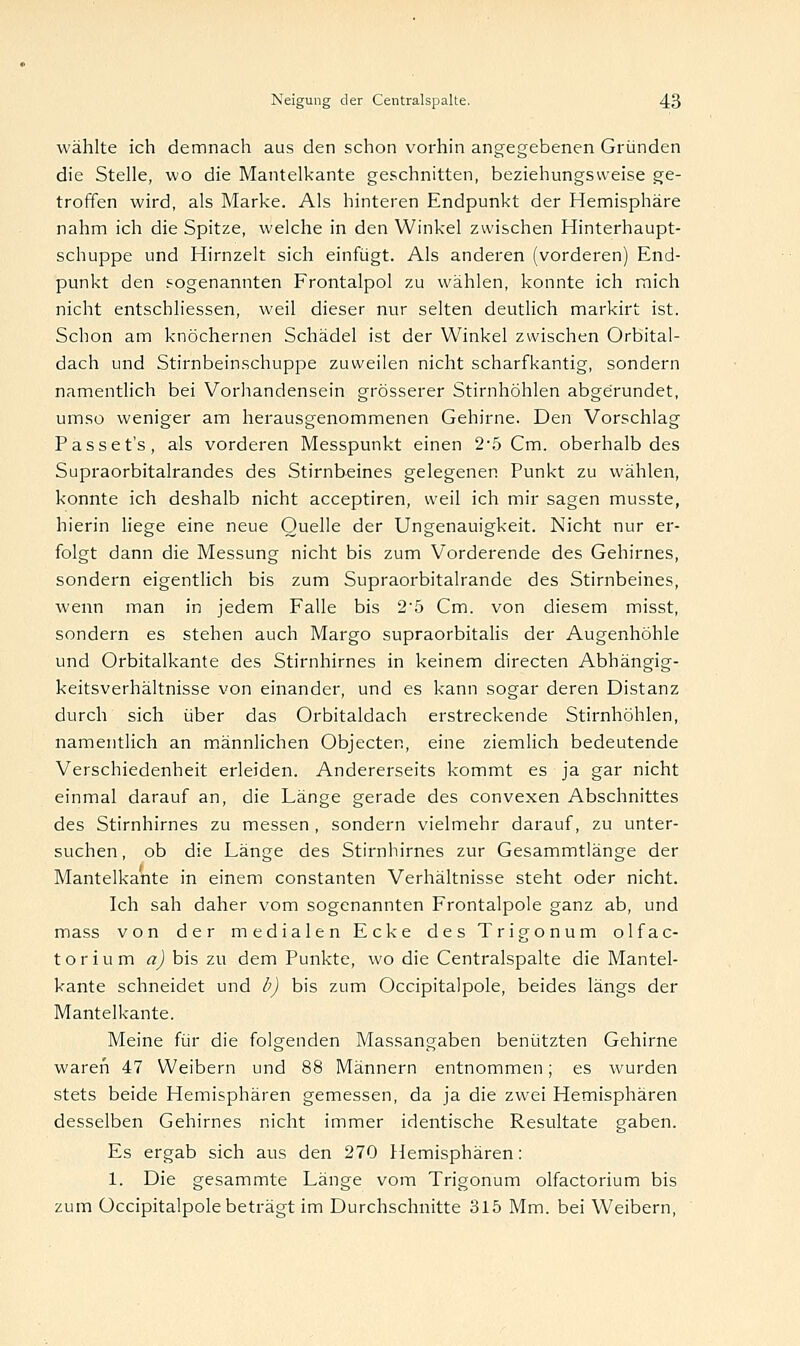 wählte ich demnach aus den schon vorhin angegebenen Gründen die Stelle, wo die Mantelkante geschnitten, beziehungsweise ge- troffen wird, als Marke. Als hinteren Endpunkt der Hemisphäre nahm ich die Spitze, welche in den Winkel zwischen Hinterhaupt- schuppe und Hirnzelt sich einfügt. Als anderen (vorderen) End- punkt den sogenannten Frontalpol zu wählen, konnte ich mich nicht entschliessen, weil dieser nur selten deutlich markirt ist. Schon am knöchernen Schädel ist der Winkel zwischen Orbital- dach und Stirnbeinschuppe zuweilen nicht scharfkantig, sondern namentlich bei Vorhandensein grösserer Stirnhöhlen abgerundet, umso weniger am herausgenommenen Gehirne. Den Vorschlag Passet's, als vorderen Messpunkt einen 2*5 Cm. oberhalb des Supraorbitalrandes des Stirnbeines gelegenen Punkt zu wählen, konnte ich deshalb nicht acceptiren, weil ich mir sagen musste, hierin liege eine neue Quelle der Ungenauigkeit. Nicht nur er- folgt dann die Messung nicht bis zum Vorderende des Gehirnes, sondern eigentlich bis zum Supraorbitalrande des Stirnbeines, wenn man in jedem Falle bis 25 Cm. von diesem misst, sondern es stehen auch Margo supraorbitalis der Augenhöhle und Orbitalkante des Stirnhirnes in keinem directen Abhängig- keitsverhältnisse von einander, und es kann sogar deren Distanz durch sich über das Orbitaldach erstreckende Stirnhöhlen, namentlich an männlichen Objecten, eine ziemlich bedeutende Verschiedenheit erleiden. Andererseits kommt es ja gar nicht einmal darauf an, die Länge gerade des convexen Abschnittes des Stirnhirnes zu messen , sondern vielmehr darauf, zu unter- suchen, ob die Länge des Stirnhirnes zur Gesammtlänge der Mantelkante in einem constanten Verhältnisse steht oder nicht. Ich sah daher vom sogenannten Frontalpole ganz ab, und mass von der medialen Ecke des Trigonum olfac- torium a) bis zu dem Punkte, wo die Centralspalte die Mantel- kante schneidet und b) bis zum Occipitalpole, beides längs der Mantelkante. Meine für die folgenden Massangaben benützten Gehirne waren 47 Weibern und 88 Männern entnommen; es wurden stets beide Hemisphären gemessen, da ja die zwei Hemisphären desselben Gehirnes nicht immer identische Resultate gaben. Es ergab sich aus den 270 Hemisphären: 1. Die gesammte Länge vom Trigonum olfactorium bis zum Occipitalpole beträgt im Durchschnitte 315 Mm. bei Weibern,