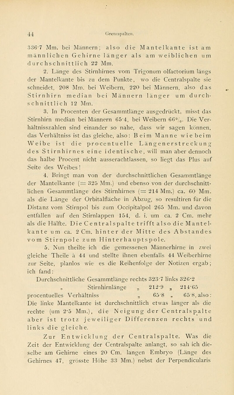 3367 Mm. bei Männern; also die Mantelkante ist am männlichen Gehirne länger als am weiblichen um durchschnittlich 22 Mm. 2. Länge des Stirnhirnes vom Trigonum olfactorium längs der Mantelkante bis zu dem Punkte, wo die Centralspalte sie schneidet, 208 Mm. bei Weibern, 220 bei Männern, also das Stirnhirn median bei Männern länger um durch- schnittlich 12 Mm. 3. In Procenten der Gesammtlänge ausgedrückt, misst das Stirnhirn median bei Männern 65'4, bei Weibern 66°/0. Die Ver- hältnisszahlen sind einander so nahe, dass wir sagen können, das Verhältniss ist das gleiche, also: Beim Manne wiebeim Weibe ist die procentuelle Längenerstreckung des Stirnhirnes eine identische, will man aber dennoch das halbe Procent nicht ausserachtlassen, so liegt das Plus auf Seite des Weibes ! 4. Bringt man von der durchschnittlichen Gesammtlänge der Mantelkante (= 325 Mm.) und ebenso von der durchschnitt- lichen Gesammtlänge des Stirnhirnes (= 214 Mm.) ca. 60 Mm. als die Länge der Orbitalfläche in Abzug, so resultiren für die Distanz vom Stirnpol bis zum Occipitalpol 265 Mm. und davon entfallen auf den Stirnlappen 154, d. i. um ca. 2 Cm. mehr als die Hälfte. Die Centralspalte trifft also die Mantel- kante um ca. 2 Cm. hinter der Mitte des Abstandes vom Stirnpole zum Hinterhauptspole. 5. Nun theilte ich die gemessenen Männerhirne in zwei gleiche Theile ä 44 und stellte ihnen ebenfalls 44 Weiberhirne zur Seite, planlos wie es die Reihenfolge der Notizen ergab; ich fand: Durchschnittliche Gesammtlänge rechts 3237 links 326-2 Stirnhirnlänge „ 212'9 „ 21465 procentuelles Verhältniss „ 65'8 „ 65'8,also: Die linke Mantelkante ist durchschnittlich etwas länger als die rechte (um 2*5 Mm.), die Neigung der Centralspalte aber ist trotz jeweiliger Differenzen rechts und links die gleiche. Zur Entwicklung der Centralspalte. Was die Zeit der Entwicklung der Centralspalte anlangt, so sah ich die- selbe am Gehirne eines 20 Cm. langen Embryo (Länge des Gehirnes 47, grösste Höhe 33 Mm.) nebst der Perpendicularis