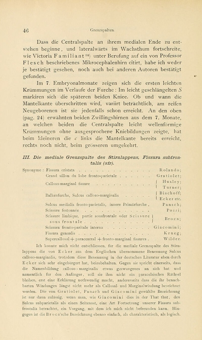 Dass die Centralspalte an ihrem medialen Ende zu ent- stehen beginne, und laterahvärts im Wachsthum fortschreite, wie Victoria F a m i 1 i a n t60) unter Berufung auf ein von Professor Flesch beschriebenes Mikrocephalenhirn citirt, habe ich weder je bestätigt gesehen, noch auch bei anderen Autoren bestätigt gefunden. Im 7. Embryonalmonate zeigen sich die ersten leichten Krümmungen im Verlaufe der Furche : Im leicht geschlängelten 5 markiren sich die späteren beiden Kniee. Ob und wann die Mantelkante überschritten wird, variirt beträchtlich, am reifen Neugeborenen ist sie jedenfalls schon erreicht. An den oben (pag. 24) erwähnten beiden Zwillingshirnen aus dem 7. Monate, an welchen beiden die Centralspalte leicht wellenförmige Krümmungen ohne ausgesprochene Kniebildungen zeigte, hat beim kleineren die c links die Mantelkante bereits erreicht, rechts noch nicht, beim grösseren umgekehrt. III. Die mediale Grenzspalte des Stirnlappens, Fissura subfron- talis (sfr). Synonyme : Fissura cristata Rolando; Grand sillon du lobe fronto-parietale Gratiolet; Calloso-marginal fissure ' Turner; Balkenfurche, Sulcus calloso-marginalis ' l Ecker etc. Sulcus medialis fronto-parietalis, innere Primärfurche. Pansch; Scissure festonnee P o z z i; Scissure limbique, partie sousfrontale oder Scissure 1 _ B r o c a ; sous frontale J Scissura fronto-paritale interna Giacomini; Fissura genualis K r u e g ; Supercallosal-f- paracentral -|-fronto-marginal fissures . Wilder. Ich konnte mich nicht entschliessen, für die mediale Grenzspalte des Stirn- lappens die von Ecker aus dem Englischen übernommene Benennung Sulcus calloso-marginalis, trotzdem diese Benennung in der deutschen Literatur eben durch Ecker sich sehr eingebürgert hat, beizubehalten. Gegen sie spricht einerseits, dass die Namenbildung calloso - marginalis etwas gezwungenes an sich hat und namentlich für den Anfänger, soll sie ihm nicht ein paracelsisches Räthsel bleiben, erst eine Erklärung nothwendig macht, andererseits dass die ihr benach- barten Windungen längst nicht mehr als Callosal- und Marginalwindung bezeichnet werden. Die von Gratiolet, Pansch und Giacomini gewählte Bezeichnung ist nur dann zulässig, wenn man, wie Giacomini dies in der That thut, den Sulcus subparietalis als einen Seitenast, eine Art Fortsetzung unserer Fissura sub- frontalis betrachtet, ein Vorgang, mit dem ich mich nicht befreunden kann. Hin- gegen ist die B r o c a'sche Bezeichnung ebenso einfach, als charakteristisch, als logisch.