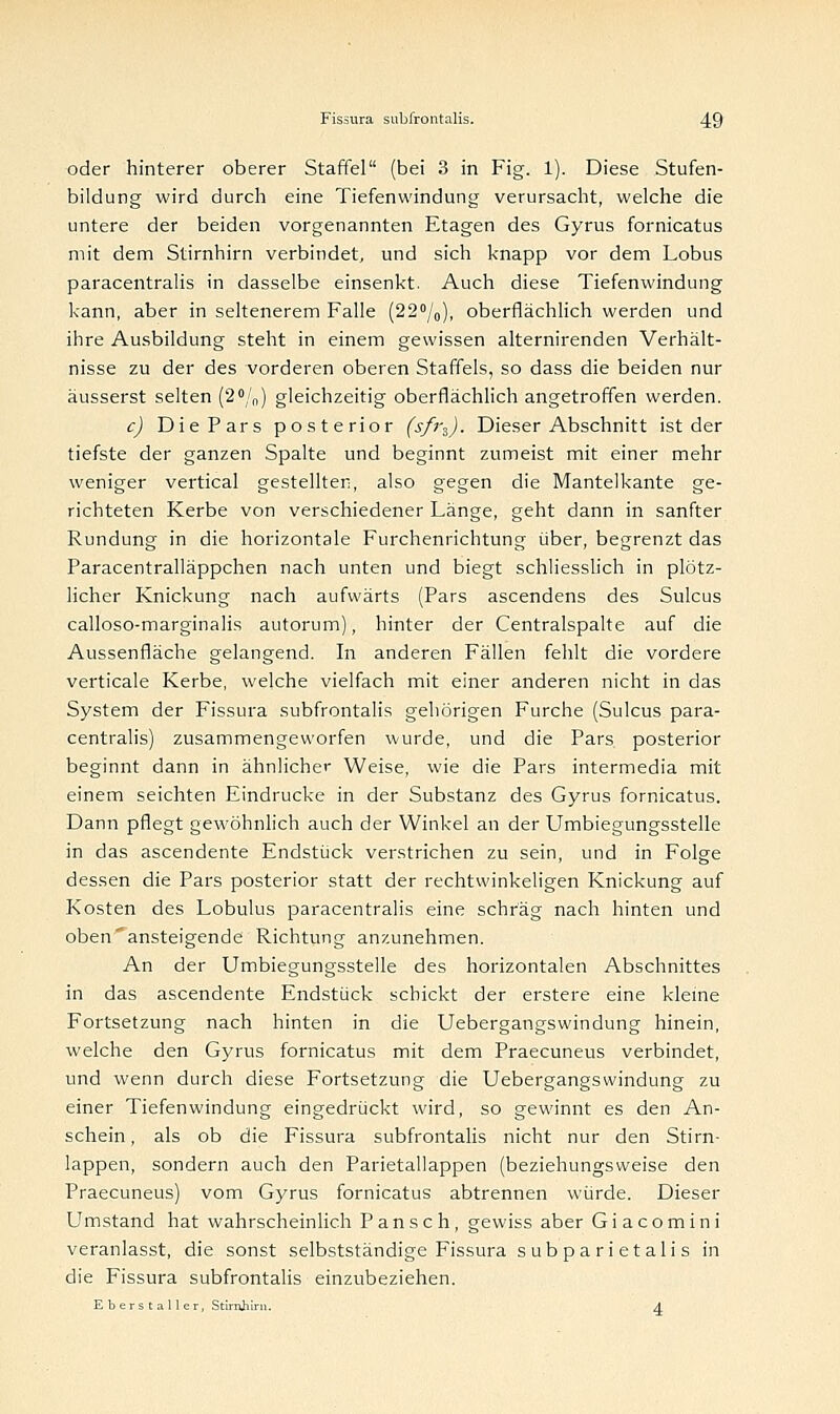 oder hinterer oberer Staffel (bei 3 in Fig. 1). Diese Stufen- bildung wird durch eine Tiefenwindung verursacht, welche die untere der beiden vorgenannten Etagen des Gyrus fornicatus mit dem Stirnhirn verbindet, und sich knapp vor dem Lobus paracentralis in dasselbe einsenkt. Auch diese Tiefenwindung kann, aber in seltenerem Falle (22°/0), oberflächlich werden und ihre Ausbildung steht in einem gewissen alternirenden Verhält- nisse zu der des vorderen oberen Staffeis, so dass die beiden nur äusserst selten (2°/n) gleichzeitig oberflächlich angetroffen werden. c) Die Pars posterior (sfr3). Dieser Abschnitt ist der tiefste der ganzen Spalte und beginnt zumeist mit einer mehr weniger vertical gestellten, also gegen die Mantelkante ge- richteten Kerbe von verschiedener Länge, geht dann in sanfter Rundung in die horizontale Furchenrichtung über, begrenzt das Paracentralläppchen nach unten und biegt schliesslich in plötz- licher Knickung nach aufwärts (Pars ascendens des Sulcus calloso-marginalis autorum), hinter der Centralspalte auf die Aussenfläche gelangend. In anderen Fällen fehlt die vordere verticale Kerbe, welche vielfach mit einer anderen nicht in das System der Fissura subfrontalis gehörigen Furche (Sulcus para- centralis) zusammengeworfen wurde, und die Pars posterior beginnt dann in ähnlicher Weise, wie die Pars intermedia mit einem seichten Eindrucke in der Substanz des Gyrus fornicatus. Dann pflegt gewöhnlich auch der Winkel an der Umbiegungsstelle in das ascendente Endstück verstrichen zu sein, und in Folge dessen die Pars posterior statt der rechtwinkeligen Knickung auf Kosten des Lobulus paracentralis eine schräg nach hinten und oben'ansteigende Richtung anzunehmen. An der Umbiegungsstelle des horizontalen Abschnittes in das ascendente Endstück schickt der erstere eine kleine Fortsetzung nach hinten in die Uebergangswindung hinein, welche den Gyrus fornicatus mit dem Praecuneus verbindet, und wenn durch diese Fortsetzung die Uebergangswindung zu einer Tiefenwindung eingedrückt wird, so gewinnt es den An- schein , als ob die Fissura subfrontalis nicht nur den Stirn- lappen, sondern auch den Parietallappen (beziehungsweise den Praecuneus) vom Gyrus fornicatus abtrennen würde. Dieser Umstand hat wahrscheinlich Pansch, gewiss aber G i a c o m i n i veranlasst, die sonst selbstständige Fissura subparietalis in die Fissura subfrontalis einzubeziehen. Eberstaller, Stimhirii. 4