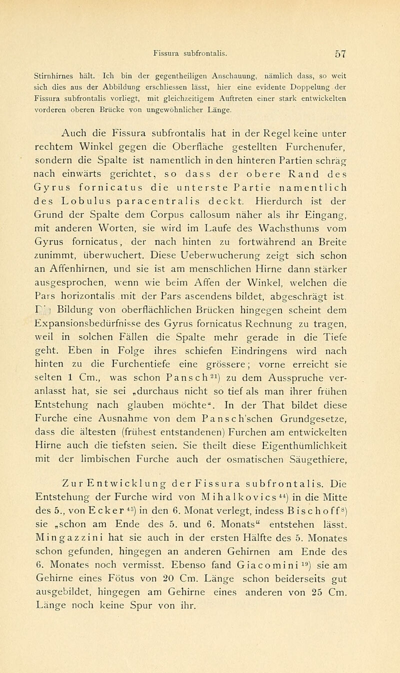 Stirnhirnes hält. Ich bin der gegenteiligen Anschauung, nämlich dass, so weit sich dies aus der Abbildung erscbliessen lässt, hier eine evidente Doppelung der Fissura subfrontalis vorliegt, mit gleichzeitigem Auftreten einer stark entwickelten vorderen oberen Brücke von ungewöhnlicher Länge. Auch die Fissura subfrontalis hat in der Regel keine unter rechtem Winkel gegen die Oberfläche gestellten Furchenufer, sondern die Spalte ist namentlich in den hinteren Partien schräg nach einwärts gerichtet, so dass der obere Rand des Gyrus fornicatus die unterste Partie namentlich des Lobulus paracentralis deckt. Hierdurch ist der Grund der Spalte dem Corpus callosum näher als ihr Eingang, mit anderen Worten, sie wird im Laufe des Wachsthums vom Gyrus fornicatus, der nach hinten zu fortwährend an Breite zunimmt, überwuchert. Diese Ueberwucherung zeigt sich schon an Affenhirnen, und sie ist am menschlichen Hirne dann stärker ausgesprochen, wenn wie beim Affen der Winkel, welchen die Pars horizontalis mit der Pars ascendens bildet, abgeschrägt ist T' | Bildung von oberflächlichen Brücken hingegen scheint dem Expansionsbedürfnisse des Gyrus fornicatus Rechnung zu tragen, weil in solchen Fällen die Spalte mehr gerade in die Tiefe geht. Eben in Folge ihres schiefen Eindringens wird nach hinten zu die Furchentiefe eine grössere; vorne erreicht sie selten 1 Cm., was schon Pansch21) zu dem Ausspruche ver- anlasst hat, sie sei „durchaus nicht so tief als man ihrer frühen Entstehung nach glauben möchte. In der That bildet diese Furche eine Ausnahme von dem Pansch'schen Grundgesetze, dass die ältesten (frühest entstandenen) Furchen am entwickelten Hirne auch die tiefsten seien. Sie theilt diese Eigenthümlichkeit mit der limbischen Furche auch der osmatischen Säugethiere, Zur Entwicklung der Fissura subfrontalis. Die Entstehung der Furche wird von Mihalkovics44) in die Mitte des 5., von E c k e r *3) in den 6. Monat verlegt, indess Bischoff3) sie „schon am Ende des 5. und 6. Monats entstehen lässt. Mingazzini hat sie auch in der ersten Hälfte des 5. Monates schon gefunden, hingegen an anderen Gehirnen am Ende des 6. Monates noch vermisst. Ebenso fand Giacomini19) sie am Gehirne eines Fötus von 20 Cm. Länge schon beiderseits gut ausgebildet, hingegen am Gehirne eines anderen von 25 Cm. Länge noch keine Spur von ihr.