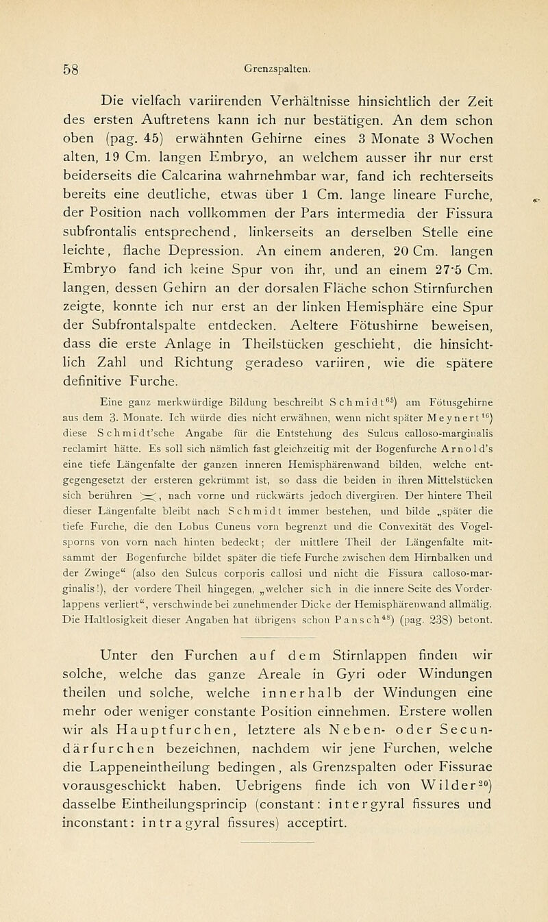 Die vielfach variirenden Verhältnisse hinsichtlich der Zeit des ersten Auftretens kann ich nur bestätigen. An dem schon oben (pag. 45) erwähnten Gehirne eines 3 Monate 3 Wochen alten, 19 Cm. langen Embryo, an welchem ausser ihr nur erst beiderseits die Calcarina wahrnehmbar war, fand ich rechterseits bereits eine deutliche, etwas über 1 Cm. lange lineare Furche, der Position nach vollkommen der Pars intermedia der Fissura subfrontalis entsprechend, linkerseits an derselben Stelle eine leichte, flache Depression. An einem anderen, 20 Cm. langen Embryo fand ich keine Spur von ihr, und an einem 27'5 Cm. langen, dessen Gehirn an der dorsalen Fläche schon Stirnfurchen zeigte, konnte ich nur erst an der linken Hemisphäre eine Spur der Subfrontalspalte entdecken. Aeltere Fötushirne beweisen, dass die erste Anlage in Theilstücken geschieht, die hinsicht- lich Zahl und Richtung geradeso variiren, wie die spätere definitive Furche. Eine ganz merkwürdige Bildung beschreibt Schmidt66) am Fötusgehirne aus dem 3. Monate. Ich würde dies nicht erwähnen, wenn nicht später Meynert16) diese S chmidt'sche Angabe für die Entstehung des Sulcus calloso-marginalis reclamirt hätte. Es soll sich nämlich fast gleichzeitig mit der Bogenfurche Amol d's eine tiefe Längenfalte der ganzen inneren Hemisphärenwand bilden, welche ent- gegengesetzt der ersteren gekrümmt ist, so dass die beiden in ihren Mittelstücken sich berühren ^=^, nach vorne und rückwärts jedoch divergiren. Der hintere Theil dieser Längenfalte bleibt nach Schmidt immer bestehen, und bilde „später die tiefe Furche, die den Lobus Cuneus vorn begrenzt und die Convexität des Vogel- sporns von vorn nach hinten bedeckt; der mittlere Theil der Längenfalte mit- sammt der Bogenfurche bildet später die tiefe Furche zwischen dem Hirnbalken und der Zwinge (also den Sulcus corporis callosi und nicht die Fissura calloso-mar- ginalis!), der vordere Theil hingegen, „welcher sich in die innere Seite des Vorder- lappens verliert, verschwinde bei zunehmender Dicke der Hemisphärenwand allmälig. Die Haltlosigkeit dieser Angaben hat übrigens schon Pansch48) (pag. 238) betont. Unter den Furchen auf dem Stirnlappen finden wir solche, welche das ganze Areale in Gyri oder Windungen theilen und solche, welche innerhalb der Windungen eine mehr oder weniger constante Position einnehmen. Erstere wollen wir als Hauptfurchen, letztere als Neben- oder Secun- därfurchen bezeichnen, nachdem wir jene Furchen, welche die Lappeneintheilung bedingen, als Grenzspalten oder Fissurae vorausgeschickt haben. Uebrigens finde ich von Wilder20) dasselbe Eintheilungsprincip (constant: intergyral fissures und inconstant: intragyral fissures) acceptirt.