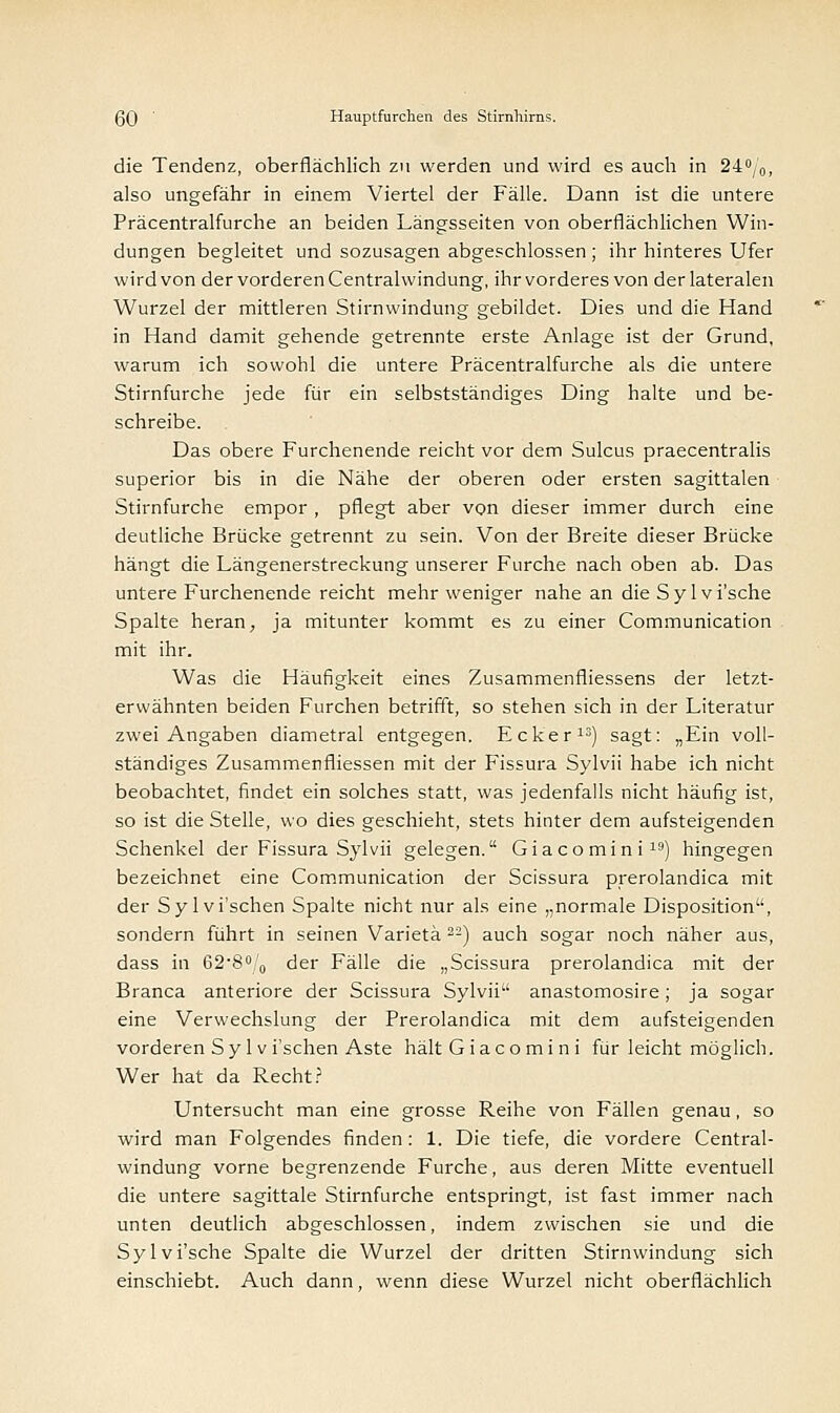 die Tendenz, oberflächlich zu werden und wird es auch in 240/0, also ungefähr in einem Viertel der Fälle. Dann ist die untere Präcentralfurche an beiden Längsseiten von oberflächlichen Win- dungen begleitet und sozusagen abgeschlossen ; ihr hinteres Ufer wird von der vorderen Centralwindung, ihr vorderes von der lateralen Wurzel der mittleren Stirnwindung gebildet. Dies und die Hand in Hand damit gehende getrennte erste Anlage ist der Grund, warum ich sowohl die untere Präcentralfurche als die untere Stirnfurche jede für ein selbstständiges Ding halte und be- schreibe. Das obere Furchenende reicht vor dem Sulcus praecentralis superior bis in die Nähe der oberen oder ersten sagittalen Stirnfurche empor , pflegt aber von dieser immer durch eine deutliche Brücke getrennt zu sein. Von der Breite dieser Brücke hängt die Längenerstreckung unserer Furche nach oben ab. Das untere Furchenende reicht mehr weniger nahe an die Sy 1 vi'sche Spalte heran, ja mitunter kommt es zu einer Communication mit ihr. Was die Häufigkeit eines Zusammenfliessens der letzt- erwähnten beiden Furchen betrifft, so stehen sich in der Literatur zwei Angaben diametral entgegen. Ecker13) sagt: „Ein voll- ständiges Zusammenfliessen mit der Fissura Sylvii habe ich nicht beobachtet, findet ein solches statt, was jedenfalls nicht häufig ist, so ist die Stelle, wo dies geschieht, stets hinter dem aufsteigenden Schenkel der Fissura Sylvii gelegen. Gia co min i19) hingegen bezeichnet eine Communication der Scissura prerolandica mit der Sylvi'schen Spalte nicht nur als eine „normale Disposition, sondern führt in seinen Varietä22) auch sogar noch näher aus, dass in 62-8°/0 der Fälle die „Scissura prerolandica mit der Branca anteriore der Scissura Sylvii anastomosire; ja sogar eine Verwechslung der Prerolandica mit dem aufsteigenden vorderen Sylvi'schen Aste hält Giacomi ni für leicht möglich. Wer hat da Recht? Untersucht man eine grosse Reihe von Fällen genau, so wird man Folgendes finden: 1. Die tiefe, die vordere Central- windung vorne begrenzende Furche, aus deren Mitte eventuell die untere sagittale Stirnfurche entspringt, ist fast immer nach unten deutlich abgeschlossen, indem zwischen sie und die Sylvi'sche Spalte die Wurzel der dritten Stirnwindung sich einschiebt. Auch dann, wenn diese Wurzel nicht oberflächlich